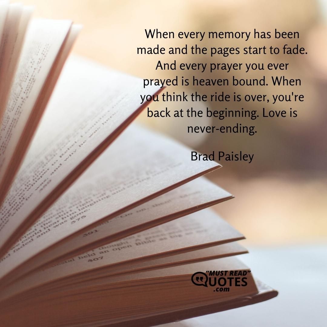 When every memory has been made and the pages start to fade. And every prayer you ever prayed is heaven bound. When you think the ride is over, you're back at the beginning. Love is never-ending.