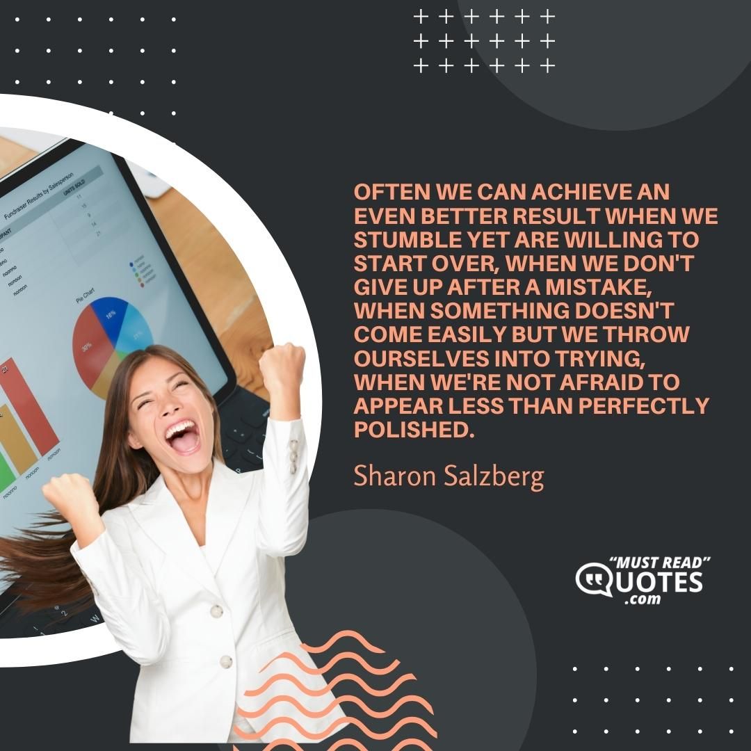 Often we can achieve an even better result when we stumble yet are willing to start over, when we don't give up after a mistake, when something doesn't come easily but we throw ourselves into trying, when we're not afraid to appear less than perfectly polished.