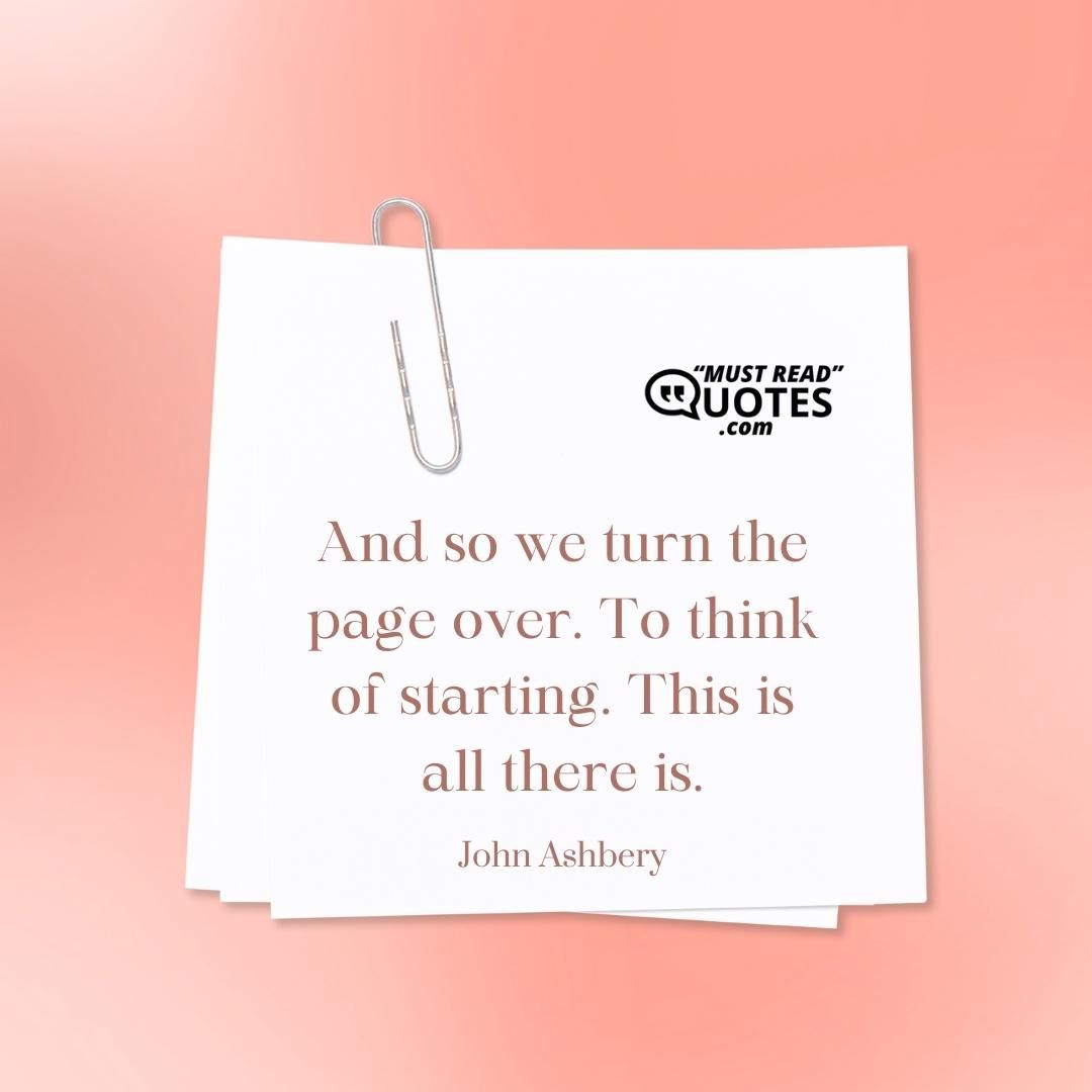 And so we turn the page over. To think of starting. This is all there is.