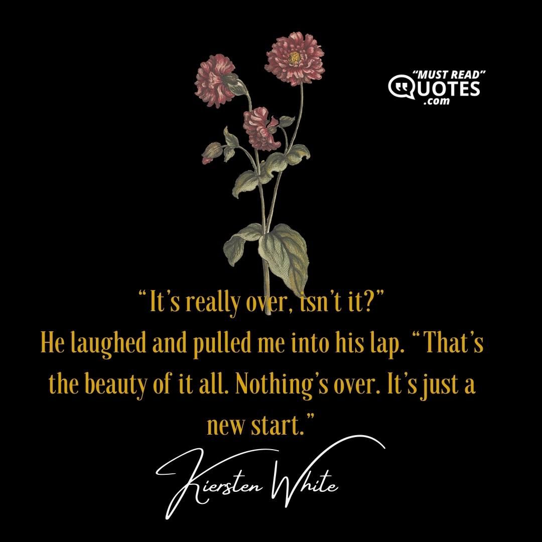 “It’s really over, isn’t it?” He laughed and pulled me into his lap. “That’s the beauty of it all. Nothing’s over. It’s just a new start.”