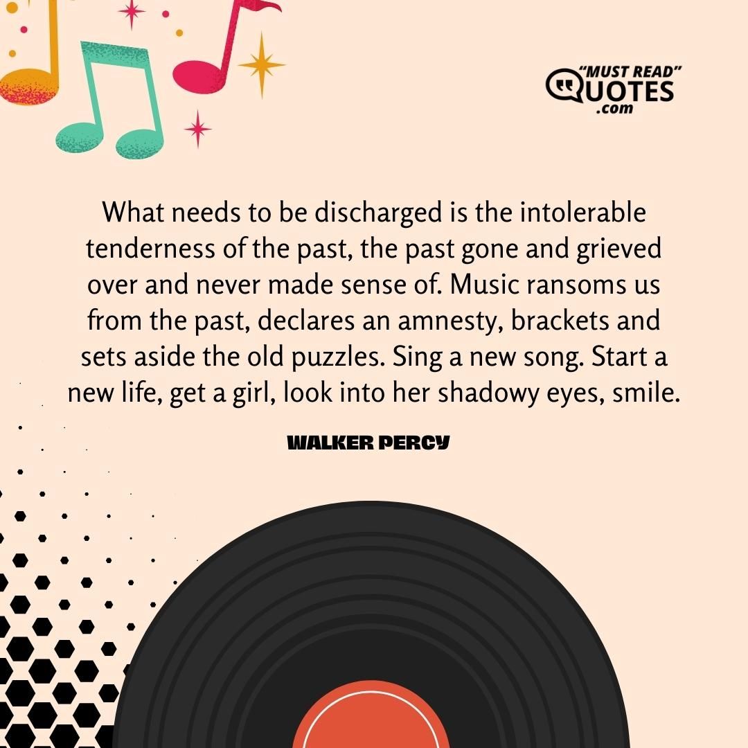 What needs to be discharged is the intolerable tenderness of the past, the past gone and grieved over and never made sense of. Music ransoms us from the past, declares an amnesty, brackets and sets aside the old puzzles. Sing a new song. Start a new life, get a girl, look into her shadowy eyes, smile.