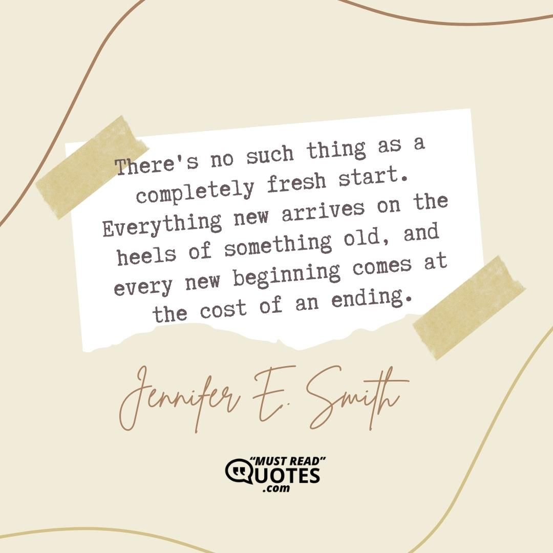 There's no such thing as a completely fresh start. Everything new arrives on the heels of something old, and every new beginning comes at the cost of an ending.