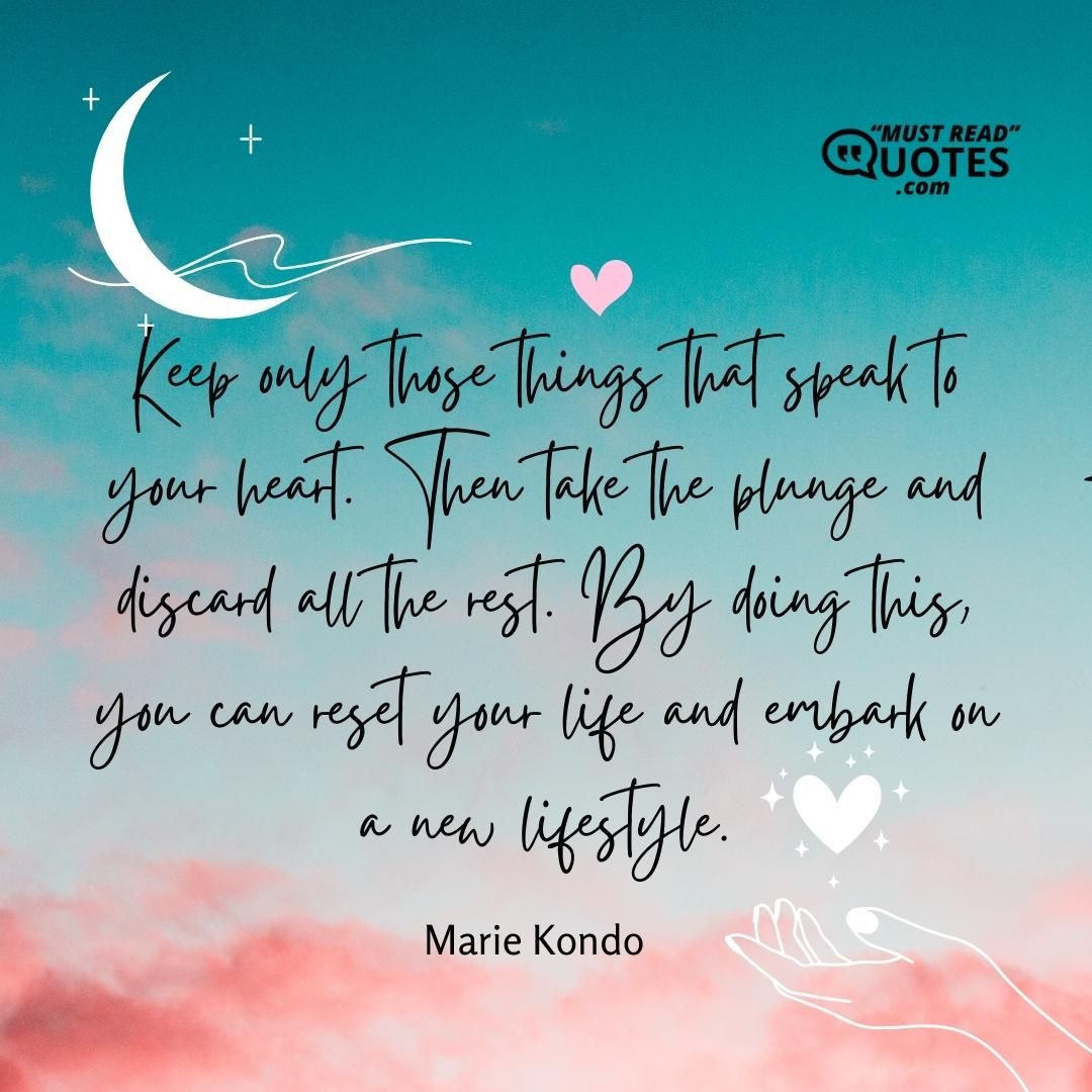 Keep only those things that speak to your heart. Then take the plunge and discard all the rest. By doing this, you can reset your life and embark on a new lifestyle.