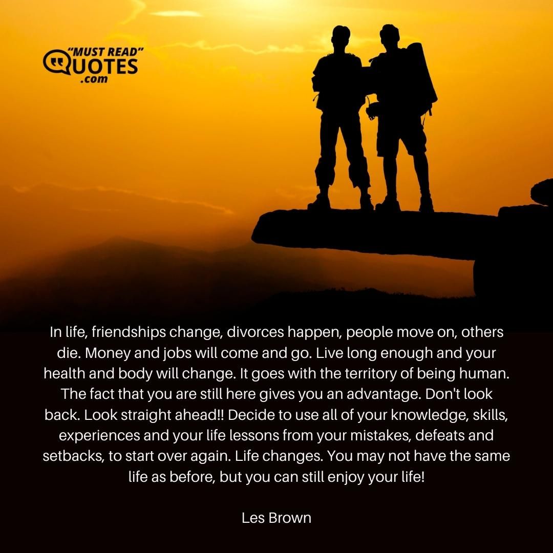 In life, friendships change, divorces happen, people move on, others die. Money and jobs will come and go. Live long enough and your health and body will change. It goes with the territory of being human. The fact that you are still here gives you an advantage. Don't look back. Look straight ahead!! Decide to use all of your knowledge, skills, experiences and your life lessons from your mistakes, defeats and setbacks, to start over again. Life changes. You may not have the same life as before, but you can still enjoy your life!