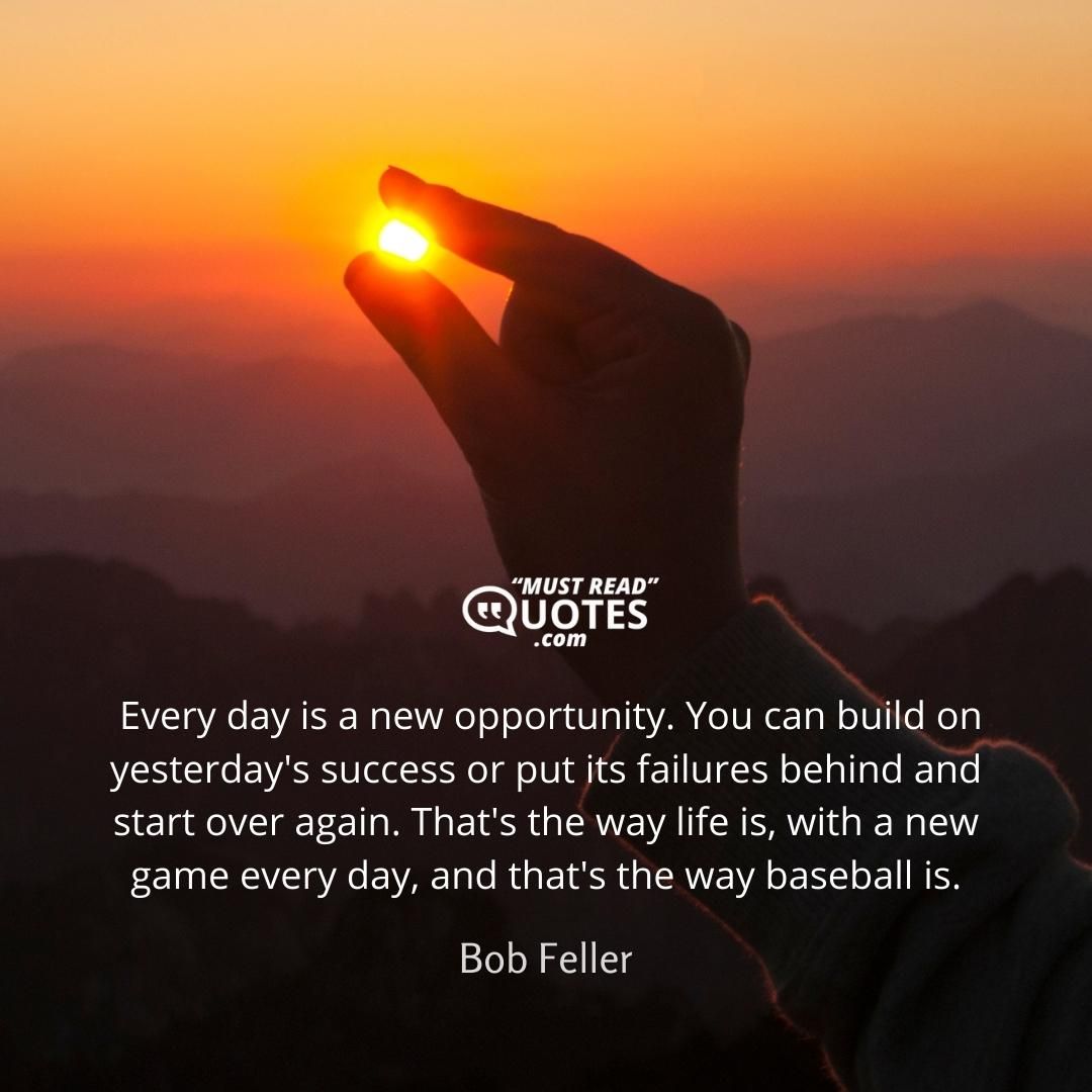 Every day is a new opportunity. You can build on yesterday's success or put its failures behind and start over again. That's the way life is, with a new game every day, and that's the way baseball is.