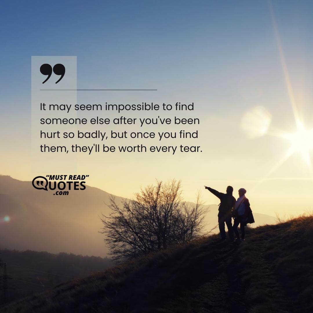 It may seem impossible to find someone else after you've been hurt so badly, but once you find them, they'll be worth every tear.