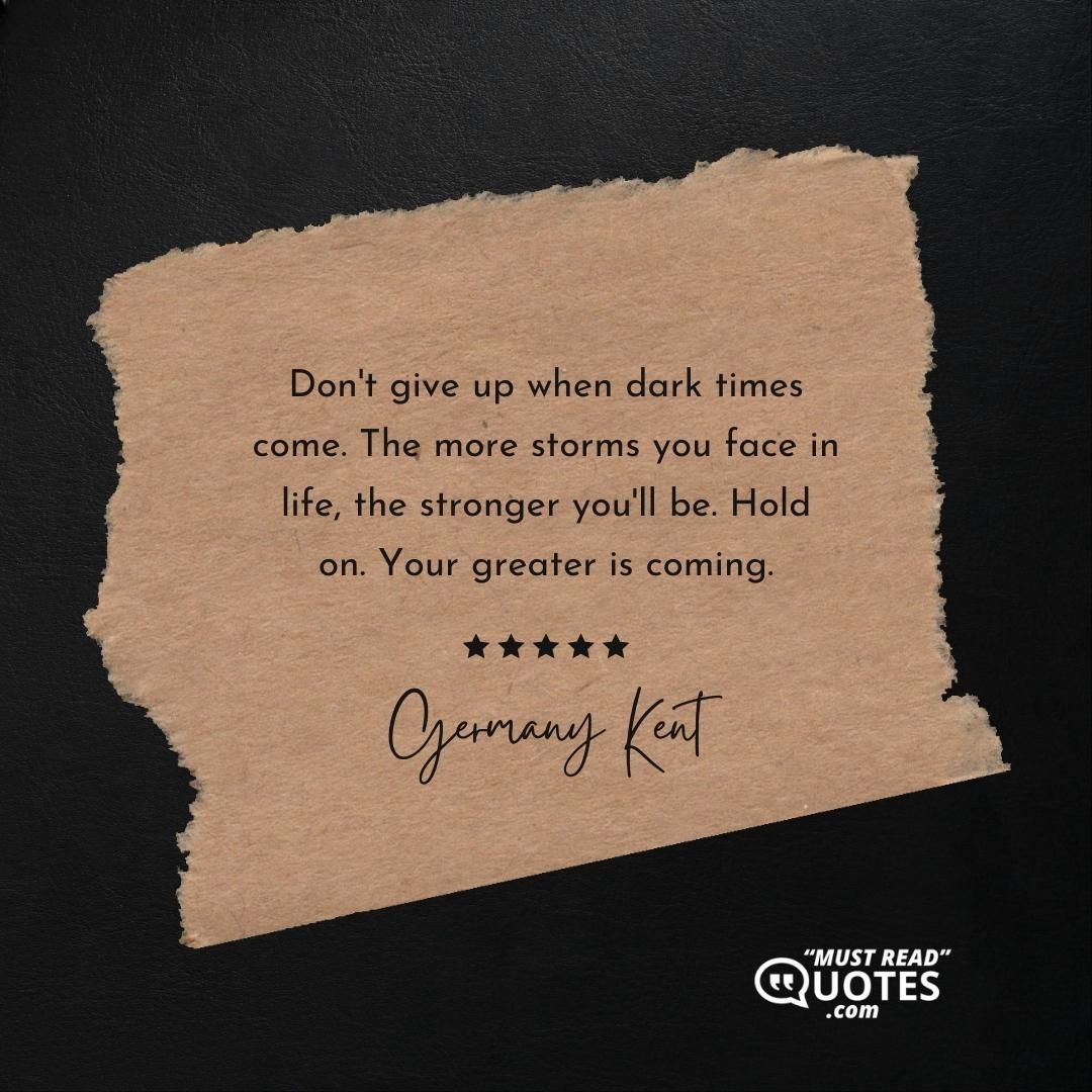Don't give up when dark times come. The more storms you face in life, the stronger you'll be. Hold on. Your greater is coming.
