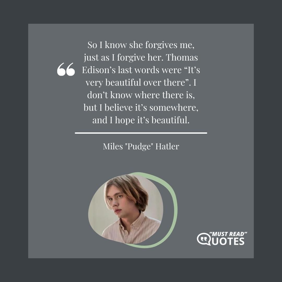 So I know she forgives me, just as I forgive her. Thomas Edison’s last words were “It’s very beautiful over there”. I don’t know where there is, but I believe it’s somewhere, and I hope it’s beautiful.