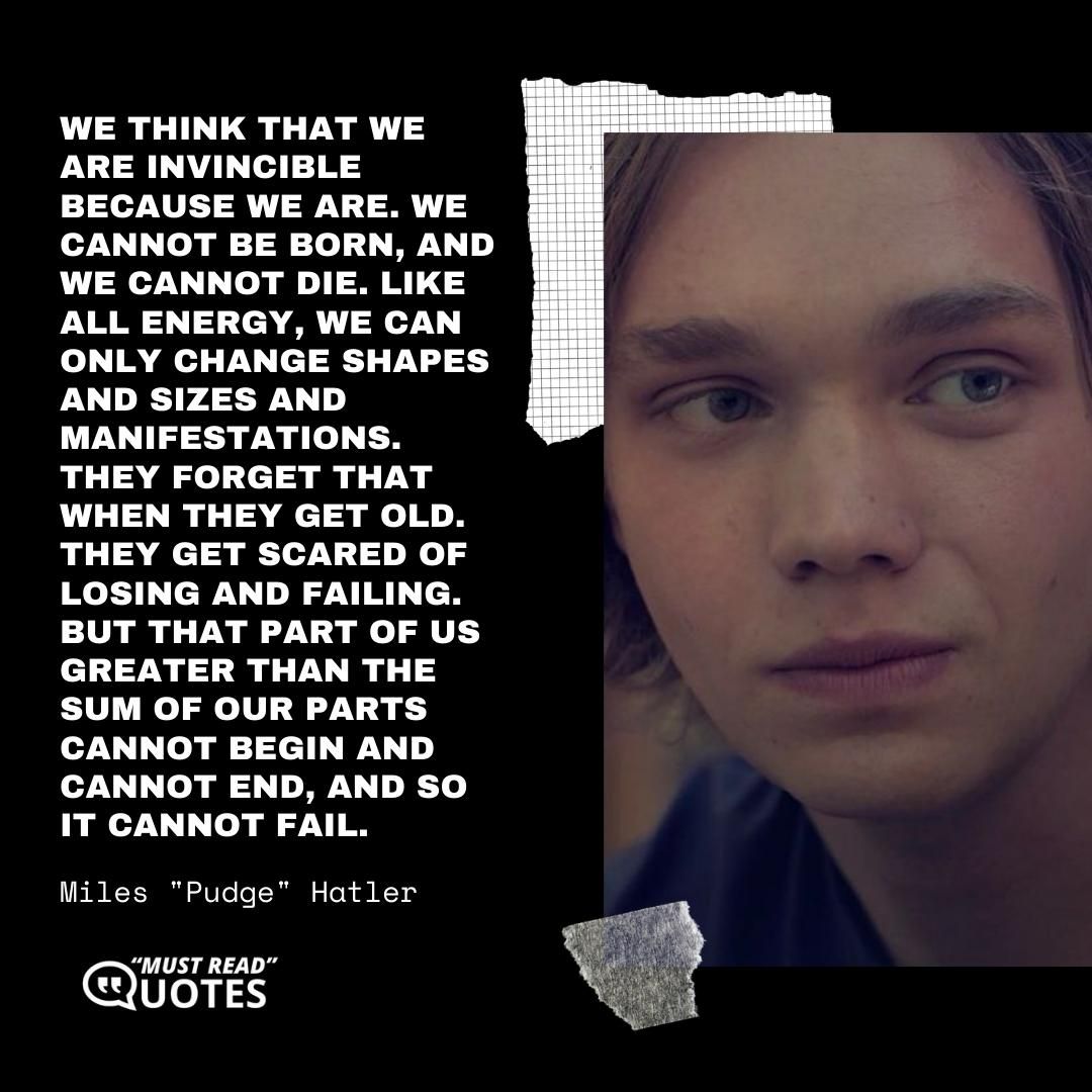 We think that we are invincible because we are. We cannot be born, and we cannot die. Like all energy, we can only change shapes and sizes and manifestations. They forget that when they get old. They get scared of losing and failing. But that part of us greater than the sum of our parts cannot begin and cannot end, and so it cannot fail.