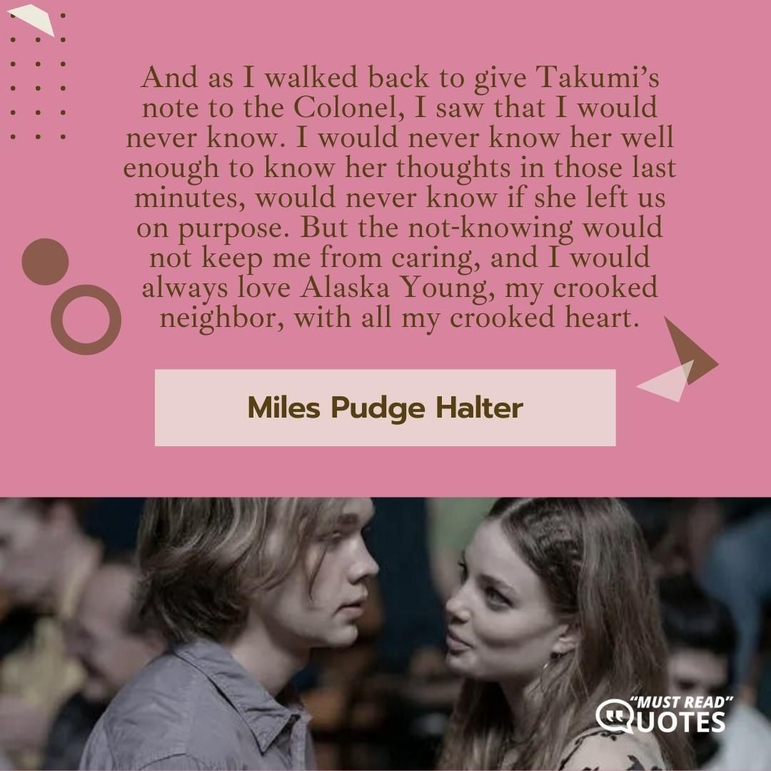 And as I walked back to give Takumi’s note to the Colonel, I saw that I would never know. I would never know her well enough to know her thoughts in those last minutes, would never know if she left us on purpose. But the not-knowing would not keep me from caring, and I would always love Alaska Young, my crooked neighbor, with all my crooked heart.