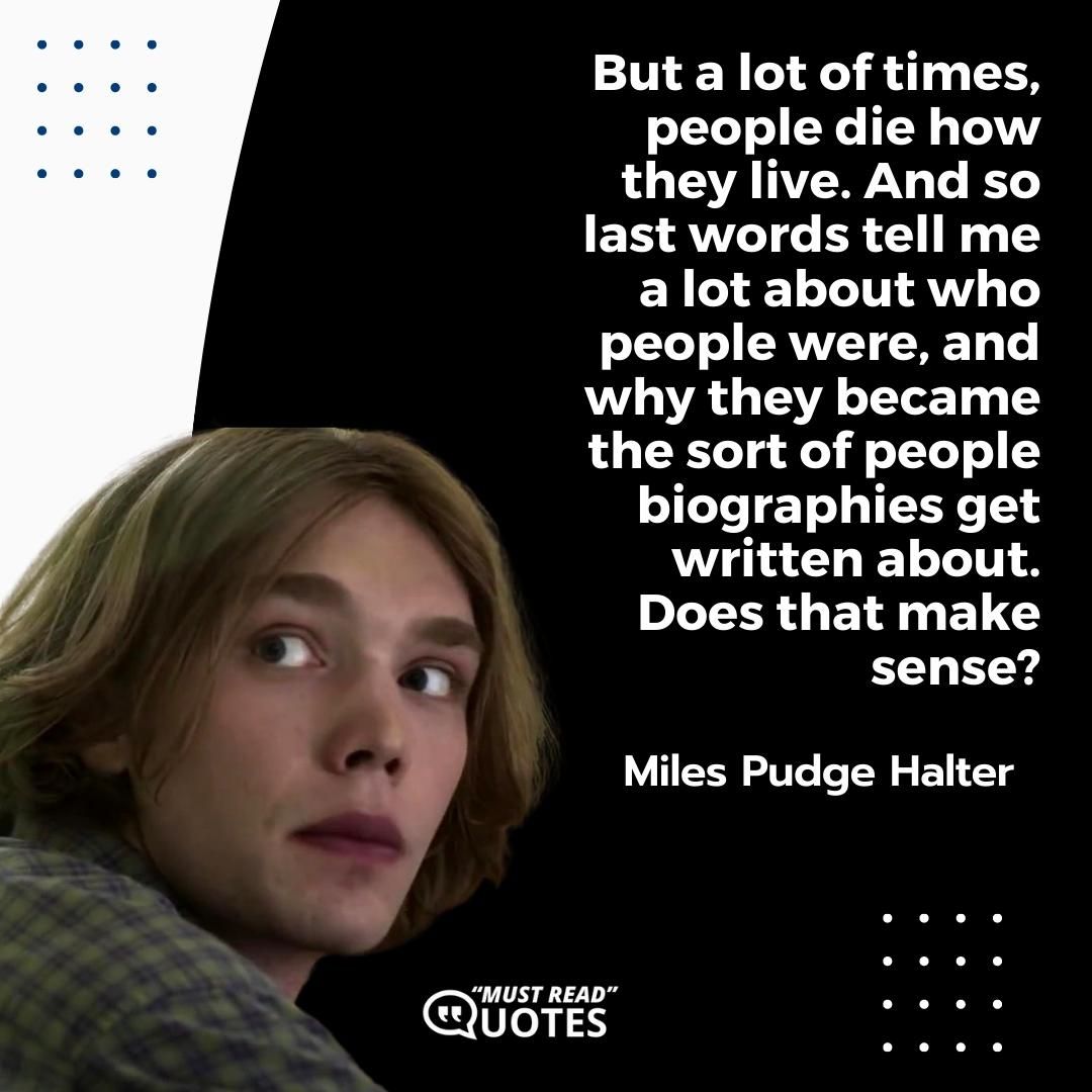 But a lot of times, people die how they live. And so last words tell me a lot about who people were, and why they became the sort of people biographies get written about. Does that make sense?