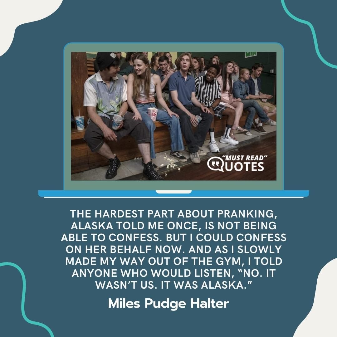 The hardest part about pranking, Alaska told me once, is not being able to confess. But I could confess on her behalf now. And as I slowly made my way out of the gym, I told anyone who would listen, “No. It wasn’t us. It was Alaska.”