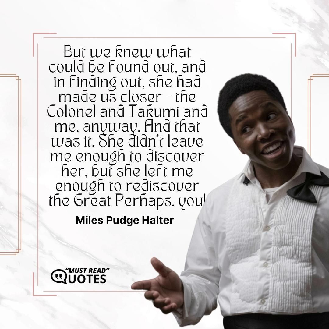 But we knew what could be found out, and in finding out, she had made us closer - the Colonel and Takumi and me, anyway. And that was it. She didn't leave me enough to discover her, but she left me enough to rediscover the Great Perhaps.