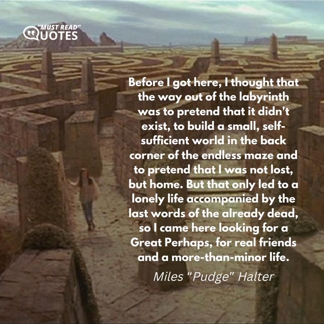 Before I got here, I thought that the way out of the labyrinth was to pretend that it didn't exist, to build a small, self-sufficient world in the back corner of the endless maze and to pretend that I was not lost, but home. But that only led to a lonely life accompanied by the last words of the already dead, so I came here looking for a Great Perhaps, for real friends and a more-than-minor life.