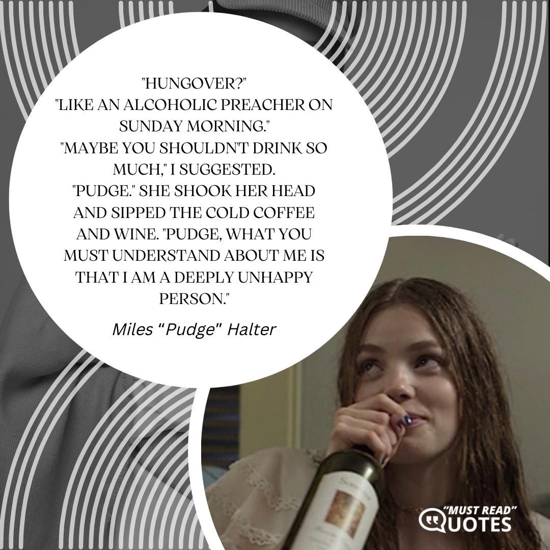 "Hungover?" "Like an alcoholic preacher on Sunday morning." "Maybe you shouldn't drink so much," I suggested. "Pudge." She shook her head and sipped the cold coffee and wine. "Pudge, what you must understand about me is that I am a deeply unhappy person."