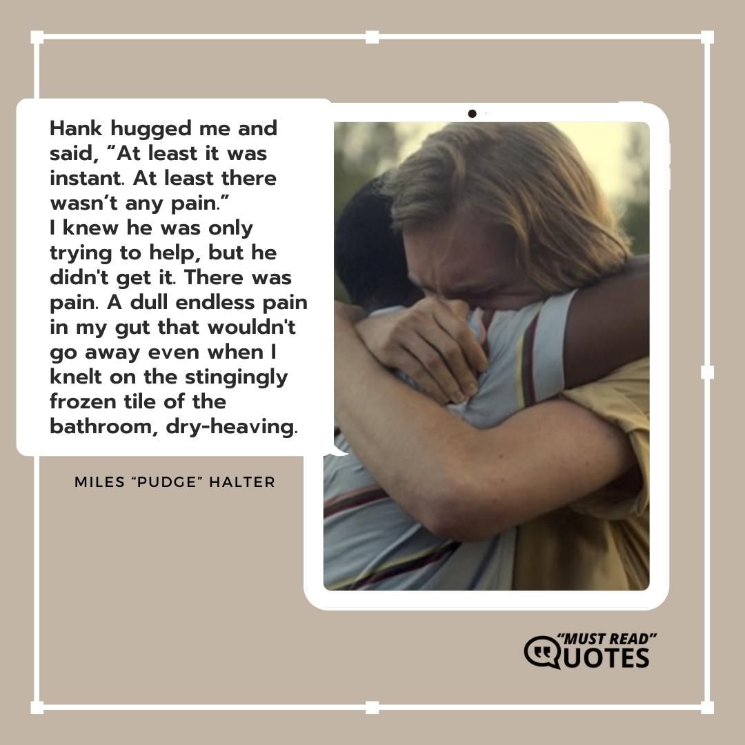 Hank hugged me and said, “At least it was instant. At least there wasn’t any pain.” I knew he was only trying to help, but he didn't get it. There was pain. A dull endless pain in my gut that wouldn't go away even when I knelt on the stingingly frozen tile of the bathroom, dry-heaving.
