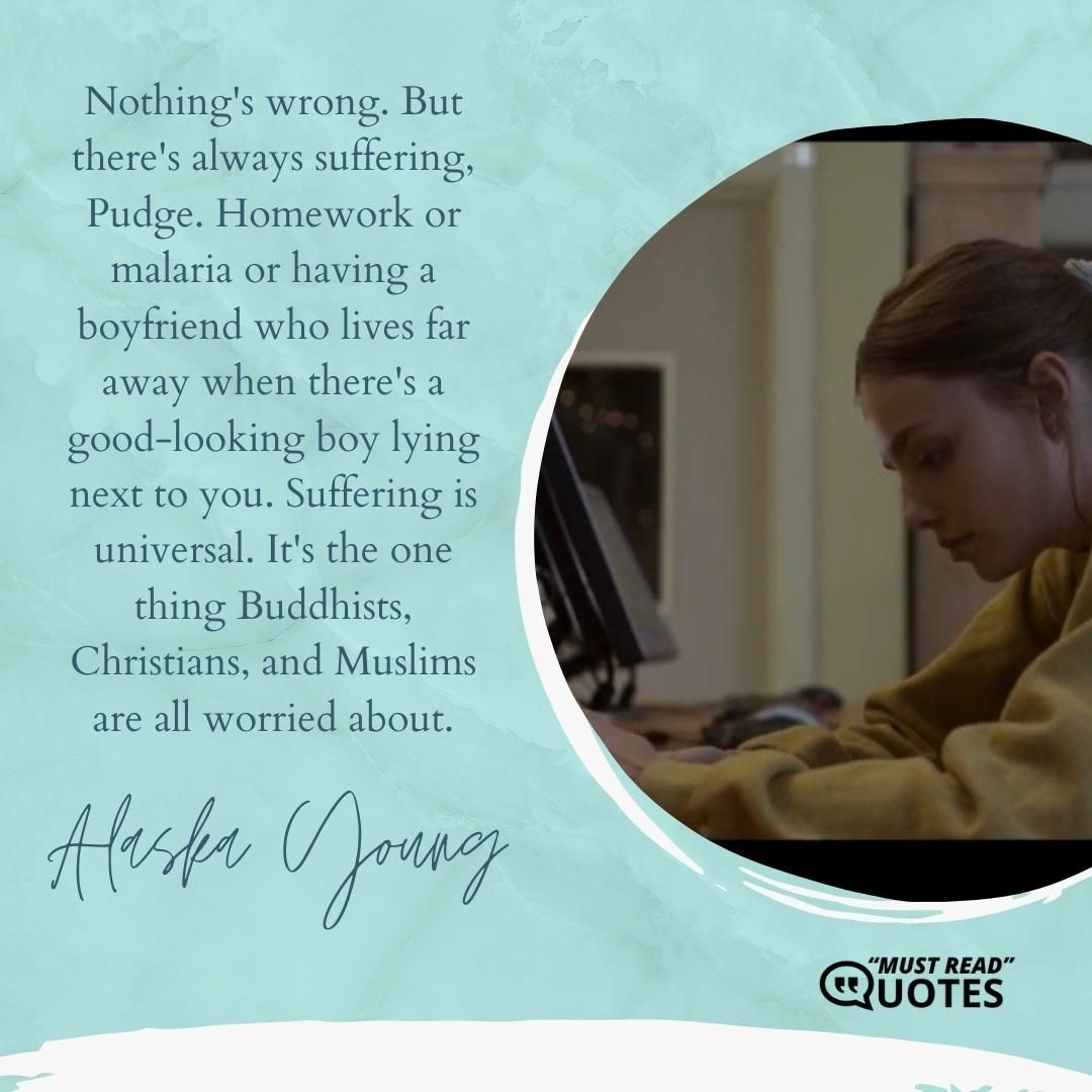 Nothing's wrong. But there's always suffering, Pudge. Homework or malaria or having a boyfriend who lives far away when there's a good-looking boy lying next to you. Suffering is universal. It's the one thing Buddhists, Christians, and Muslims are all worried about.