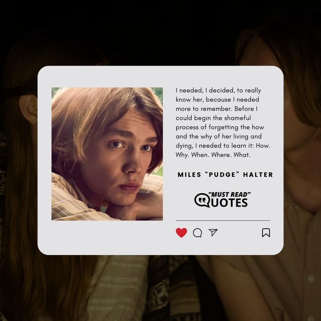 I needed, I decided, to really know her, because I needed more to remember. Before I could begin the shameful process of forgetting the how and the why of her living and dying, I needed to learn it: How. Why. When. Where. What.