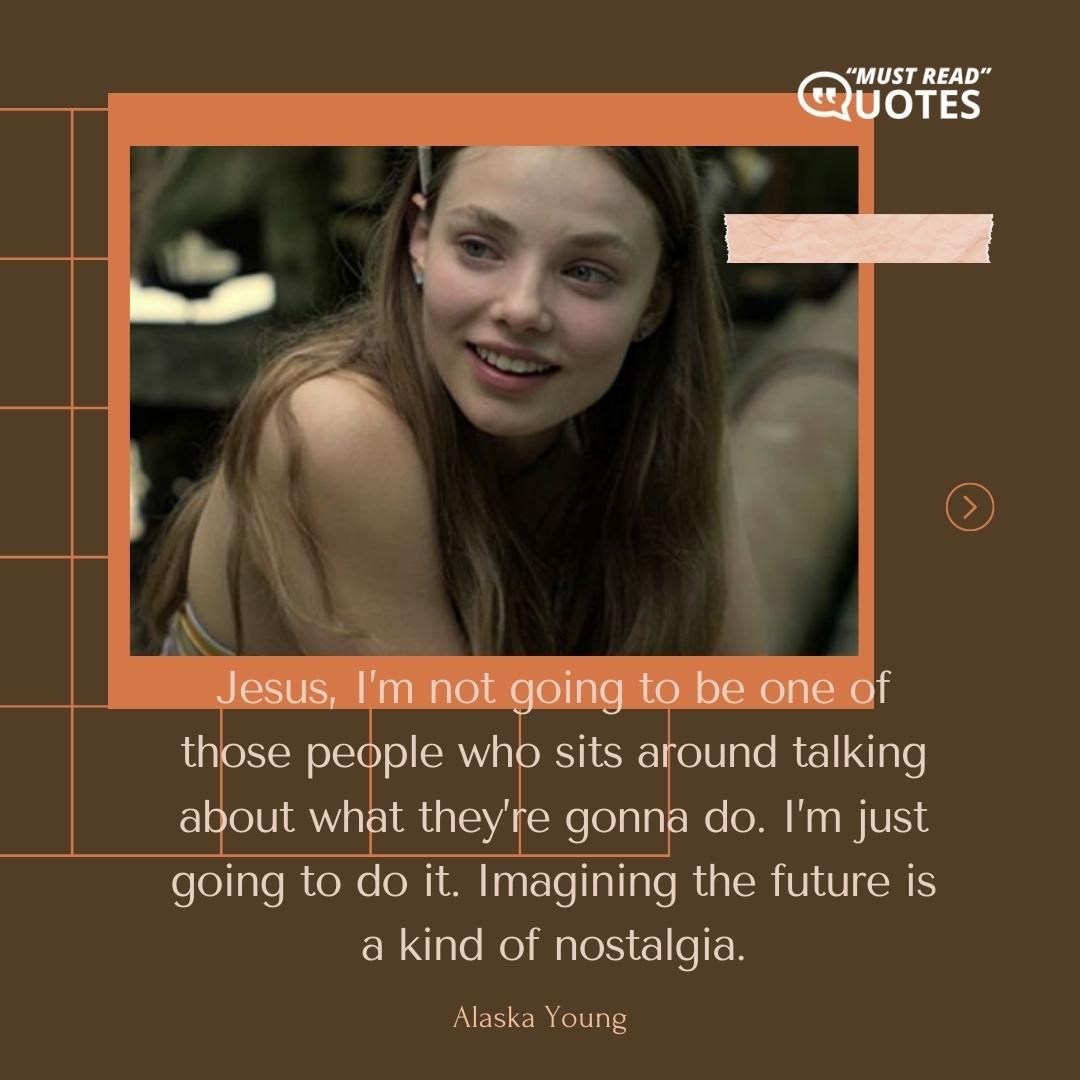 Jesus, I’m not going to be one of those people who sits around talking about what they’re gonna do. I’m just going to do it. Imagining the future is a kind of nostalgia.