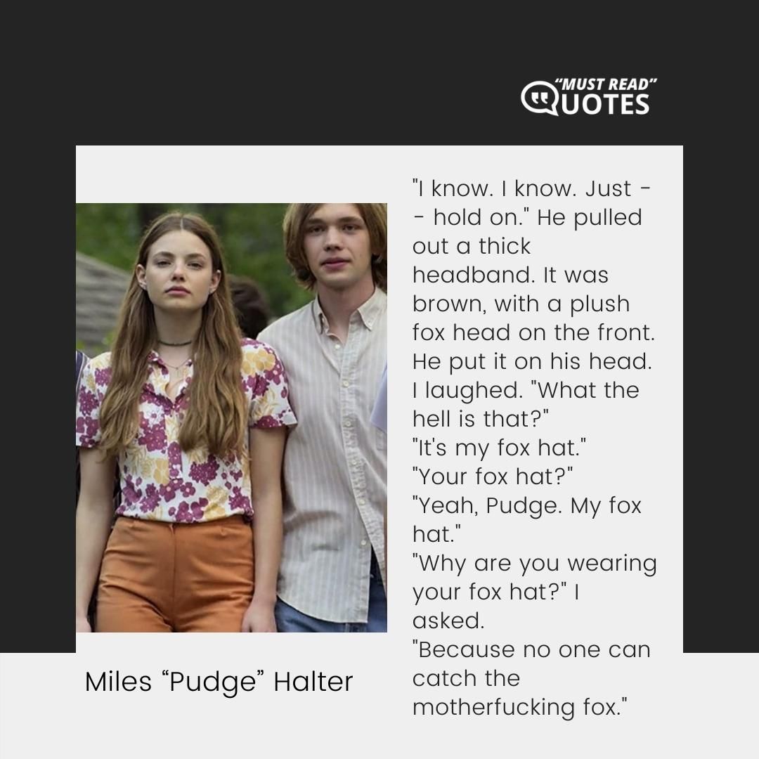 "I know. I know. Just -- hold on." He pulled out a thick headband. It was brown, with a plush fox head on the front. He put it on his head. I laughed. "What the hell is that?" "It's my fox hat." "Your fox hat?" "Yeah, Pudge. My fox hat." "Why are you wearing your fox hat?" I asked. "Because no one can catch the motherfucking fox."
