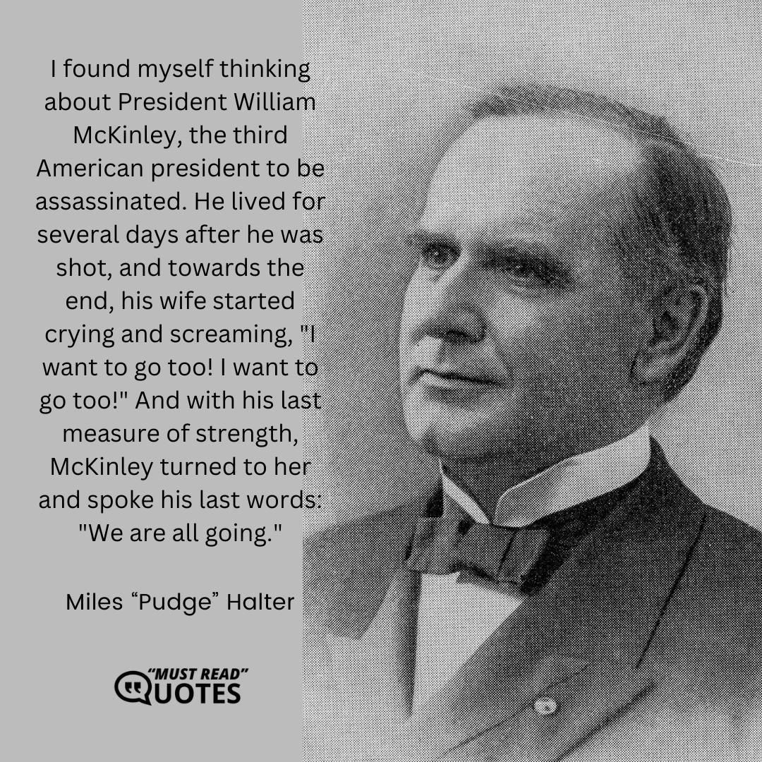 I found myself thinking about President William McKinley, the third American president to be assassinated. He lived for several days after he was shot, and towards the end, his wife started crying and screaming, "I want to go too! I want to go too!" And with his last measure of strength, McKinley turned to her and spoke his last words: "We are all going."