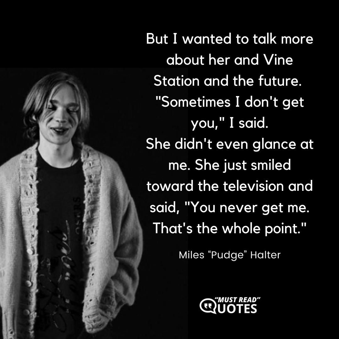 But I wanted to talk more about her and Vine Station and the future. "Sometimes I don't get you," I said. She didn't even glance at me. She just smiled toward the television and said, "You never get me. That's the whole point."