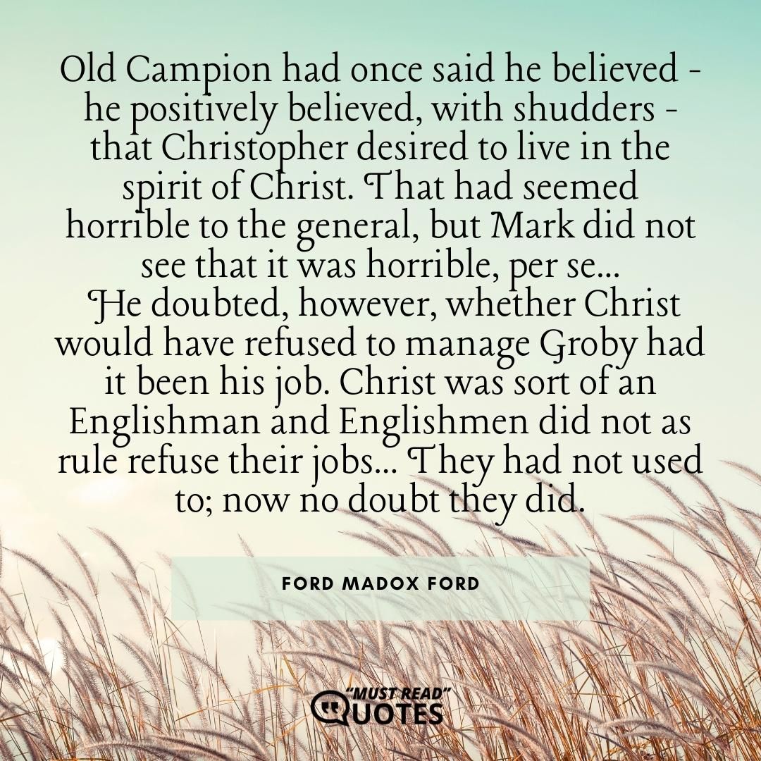 Old Campion had once said he believed - he positively believed, with shudders - that Christopher desired to live in the spirit of Christ. That had seemed horrible to the general, but Mark did not see that it was horrible, per se... He doubted, however, whether Christ would have refused to manage Groby had it been his job. Christ was sort of an Englishman and Englishmen did not as rule refuse their jobs... They had not used to; now no doubt they did.