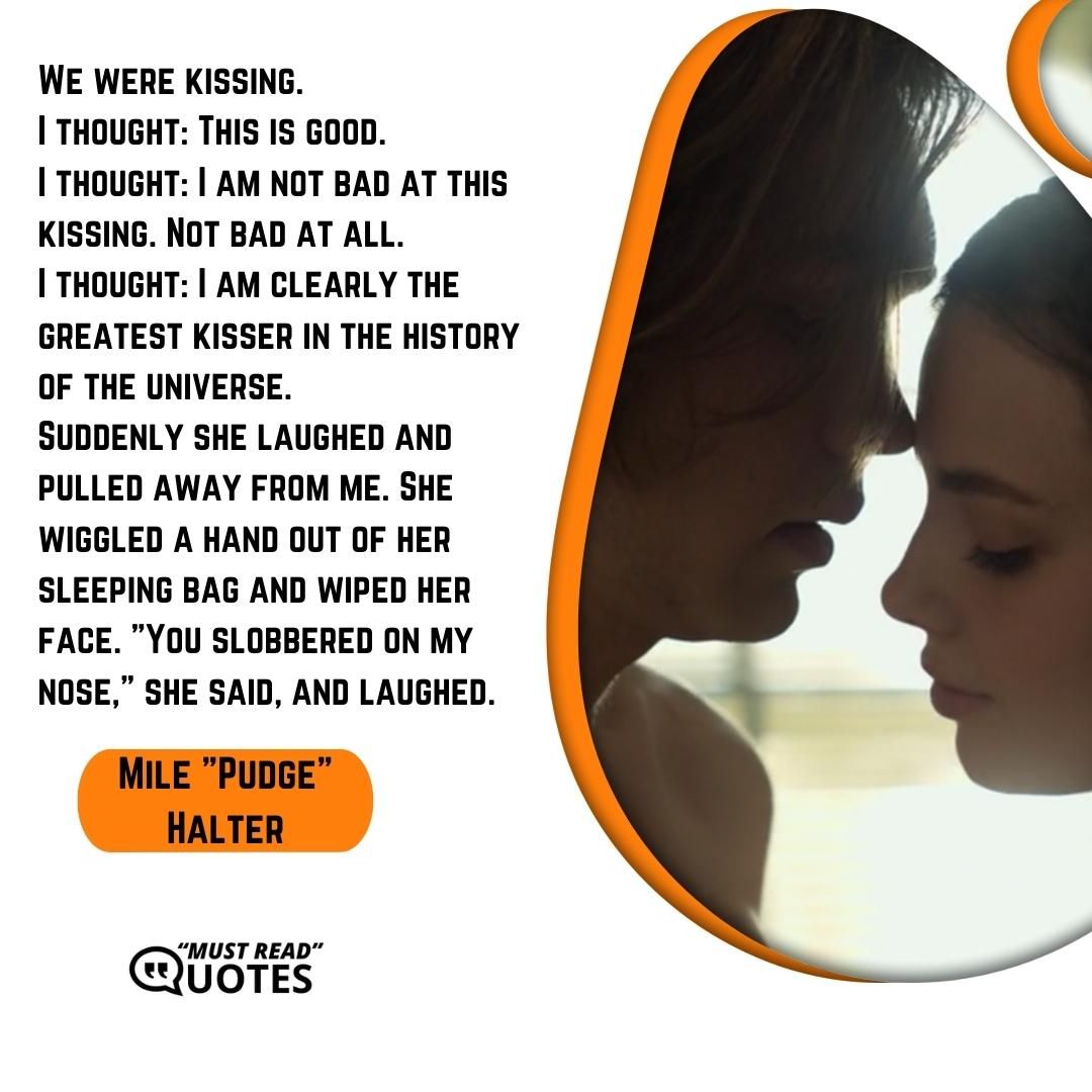We were kissing. I thought: This is good. I thought: I am not bad at this kissing. Not bad at all. I thought: I am clearly the greatest kisser in the history of the universe. Suddenly she laughed and pulled away from me. She wiggled a hand out of her sleeping bag and wiped her face. "You slobbered on my nose," she said, and laughed.