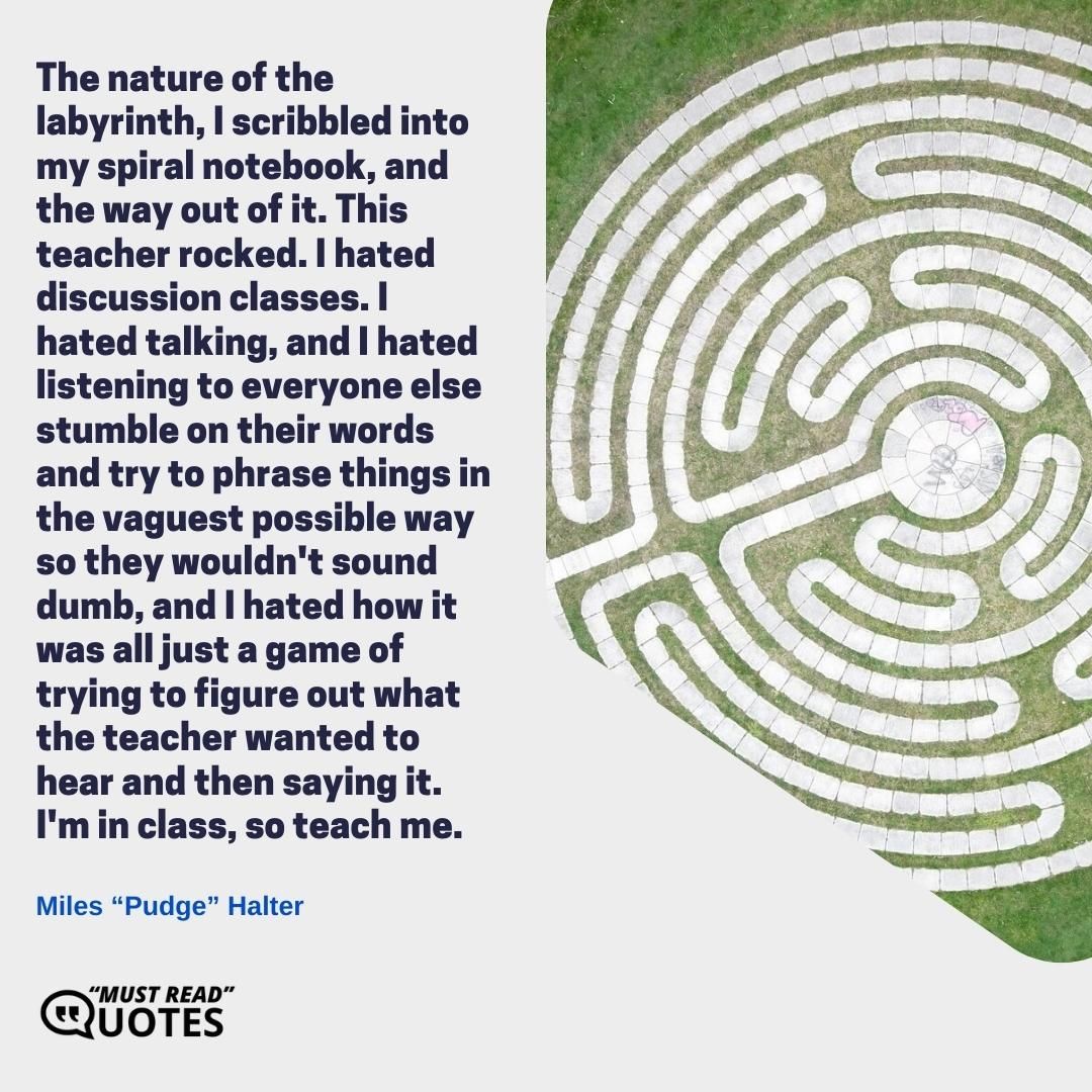 The nature of the labyrinth, I scribbled into my spiral notebook, and the way out of it. This teacher rocked. I hated discussion classes. I hated talking, and I hated listening to everyone else stumble on their words and try to phrase things in the vaguest possible way so they wouldn't sound dumb, and I hated how it was all just a game of trying to figure out what the teacher wanted to hear and then saying it. I'm in class, so teach me.