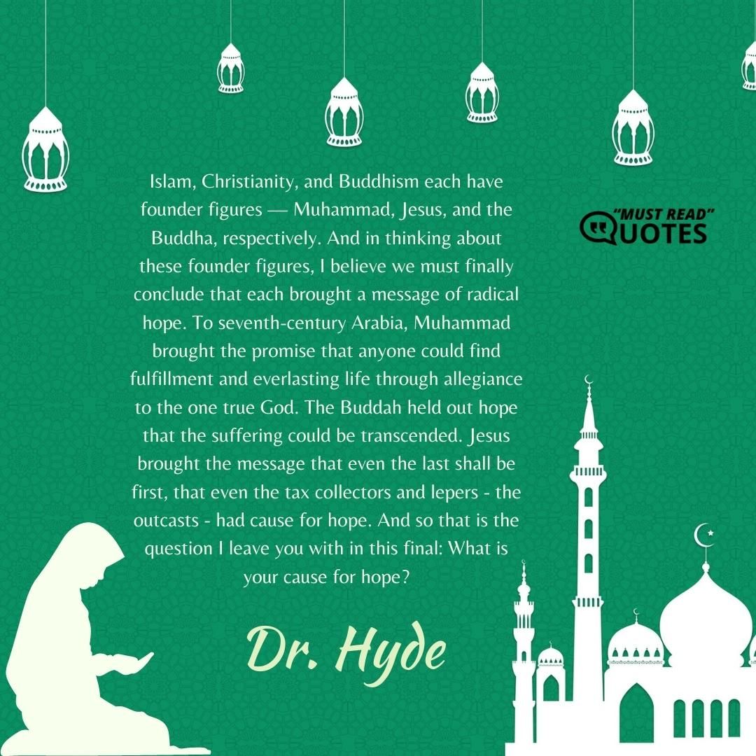 Islam, Christianity, and Buddhism each have founder figures — Muhammad, Jesus, and the Buddha, respectively. And in thinking about these founder figures, I believe we must finally conclude that each brought a message of radical hope. To seventh-century Arabia, Muhammad brought the promise that anyone could find fulfillment and everlasting life through allegiance to the one true God. The Buddah held out hope that the suffering could be transcended. Jesus brought the message that even the last shall be first, that even the tax collectors and lepers - the outcasts - had cause for hope. And so that is the question I leave you with in this final: What is your cause for hope?
