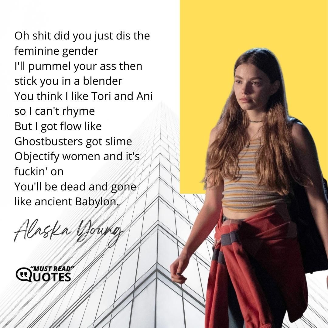 Oh shit did you just dis the feminine gender I'll pummel your ass then stick you in a blender You think I like Tori and Ani so I can't rhyme But I got flow like Ghostbusters got slime Objectify women and it's fuckin' on You'll be dead and gone like ancient Babylon.