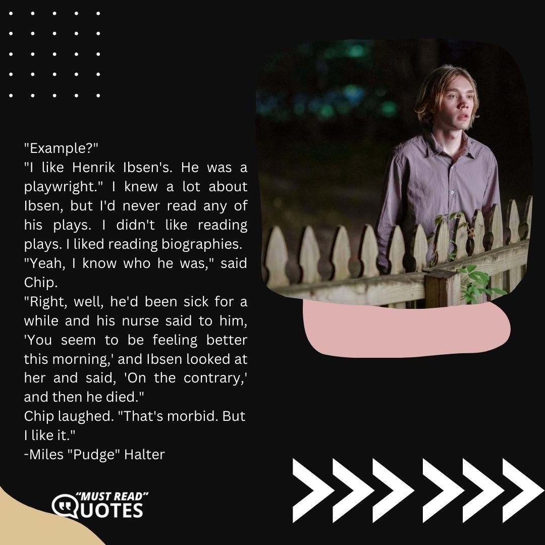 "Example?" "I like Henrik Ibsen's. He was a playwright." I knew a lot about Ibsen, but I'd never read any of his plays. I didn't like reading plays. I liked reading biographies. "Yeah, I know who he was," said Chip. "Right, well, he'd been sick for a while and his nurse said to him, 'You seem to be feeling better this morning,' and Ibsen looked at her and said, 'On the contrary,' and then he died." Chip laughed. "That's morbid. But I like it."