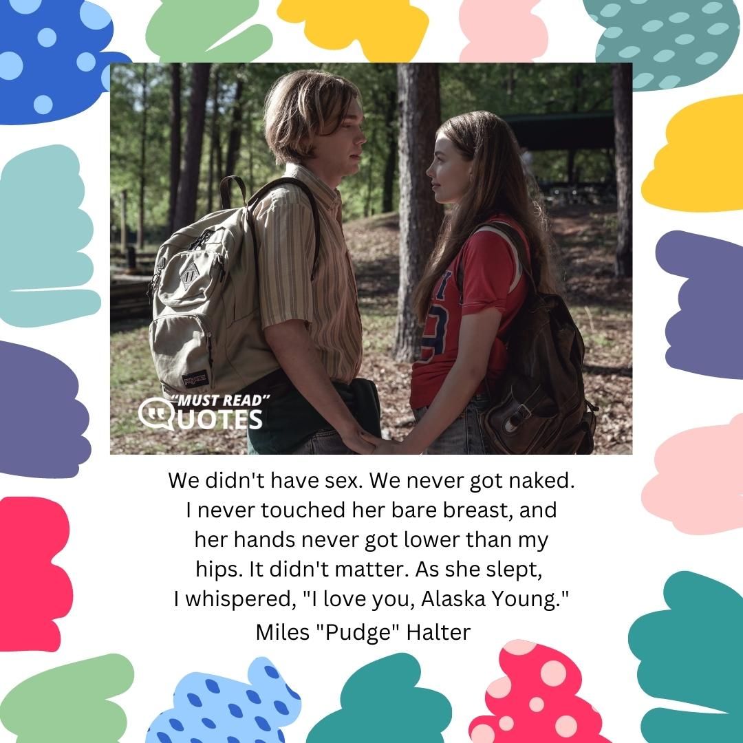 We didn't have sex. We never got naked. I never touched her bare breast, and her hands never got lower than my hips. It didn't matter. As she slept, I whispered, "I love you, Alaska Young."