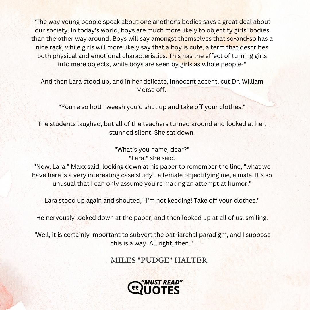 "The way young people speak about one another's bodies says a great deal about our society. In today's world, boys are much more likely to objectify girls' bodies than the other way around. Boys will say amongst themselves that so-and-so has a nice rack, while girls will more likely say that a boy is cute, a term that describes both physical and emotional characteristics. This has the effect of turning girls into mere objects, while boys are seen by girls as whole people-" And then Lara stood up, and in her delicate, innocent accent, cut Dr. William Morse off. "You're so hot! I weesh you'd shut up and take off your clothes." The students laughed, but all of the teachers turned around and looked at her, stunned silent. She sat down. "What's you name, dear?" "Lara," she said. "Now, Lara." Maxx said, looking down at his paper to remember the line, "what we have here is a very interesting case study - a female objectifying me, a male. It's so unusual that I can only assume you're making an attempt at humor." Lara stood up again and shouted, "I'm not keeding! Take off your clothes." He nervously looked down at the paper, and then looked up at all of us, smiling. "Well, it is certainly important to subvert the patriarchal paradigm, and I suppose this is a way. All right, then."