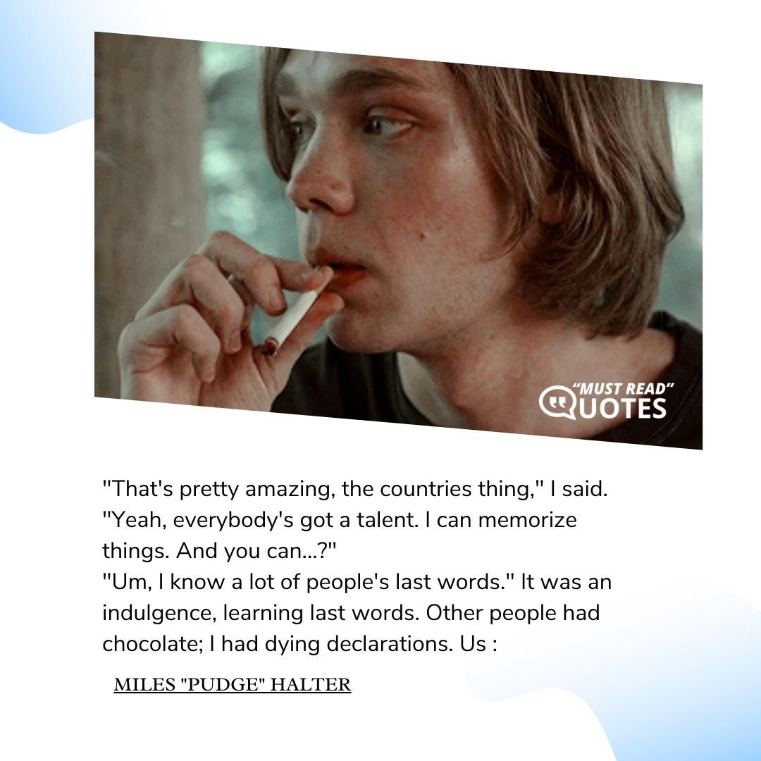 "That's pretty amazing, the countries thing," I said. "Yeah, everybody's got a talent. I can memorize things. And you can...?" "Um, I know a lot of people's last words." It was an indulgence, learning last words. Other people had chocolate; I had dying declarations.