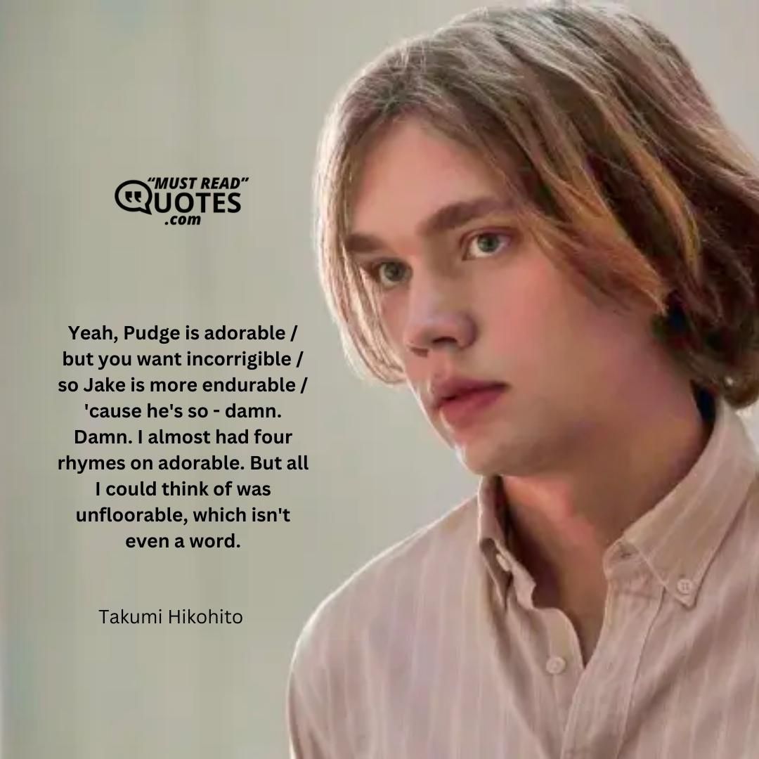 Yeah, Pudge is adorable / but you want incorrigible / so Jake is more endurable / 'cause he's so - damn. Damn. I almost had four rhymes on adorable. But all I could think of was unfloorable, which isn't even a word.