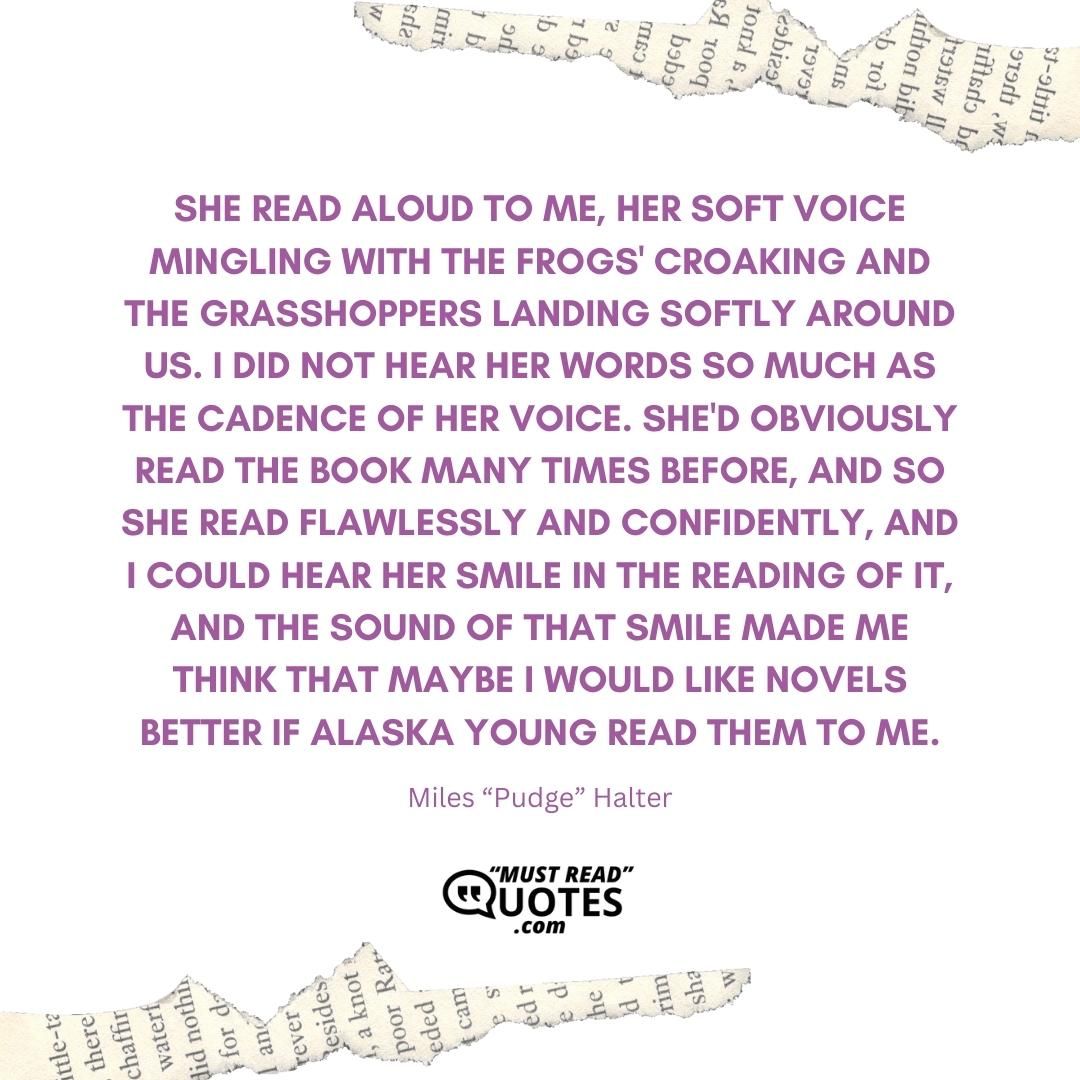 She read aloud to me, her soft voice mingling with the frogs' croaking and the grasshoppers landing softly around us. I did not hear her words so much as the cadence of her voice. She'd obviously read the book many times before, and so she read flawlessly and confidently, and I could hear her smile in the reading of it, and the sound of that smile made me think that maybe I would like novels better if Alaska Young read them to me.
