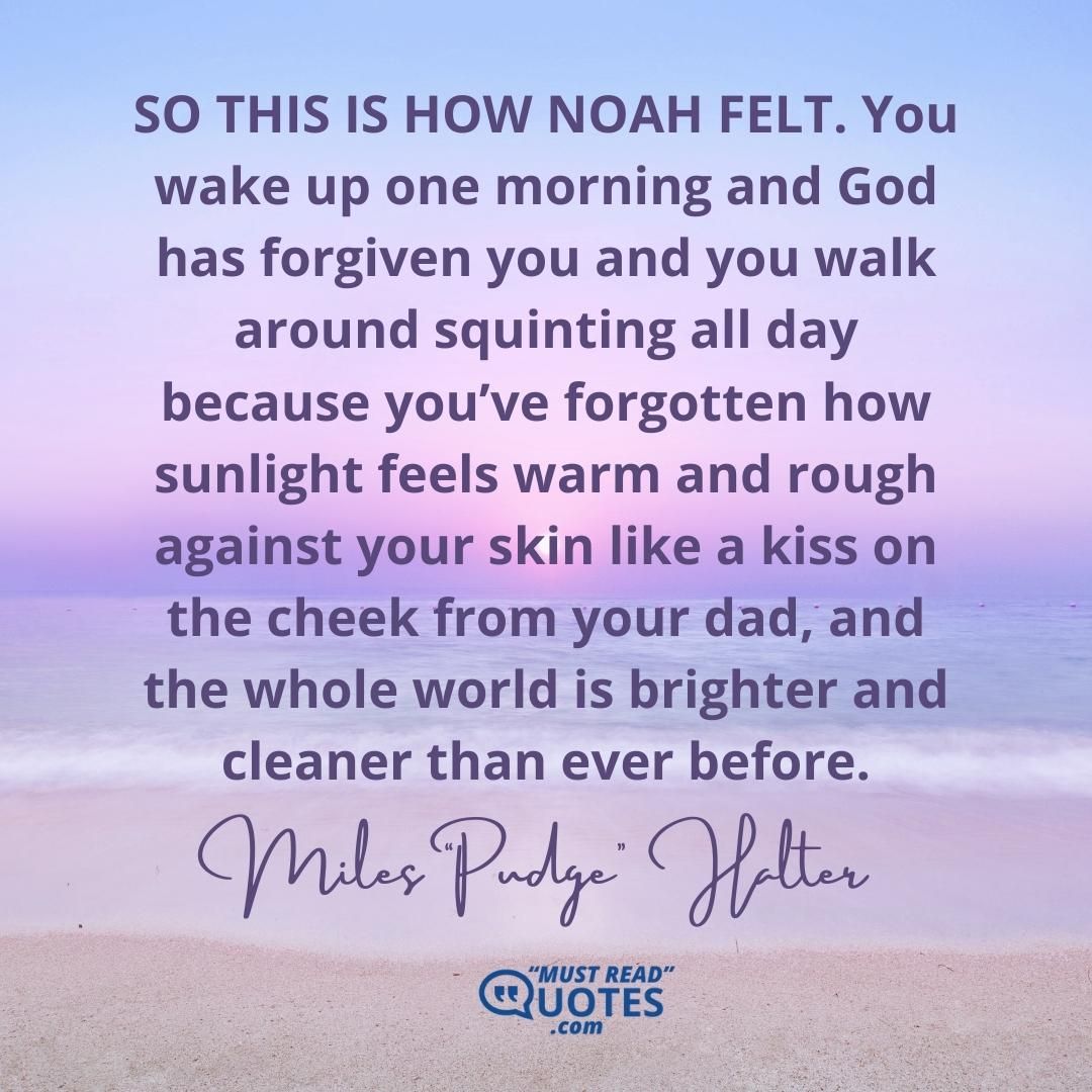SO THIS IS HOW NOAH FELT. You wake up one morning and God has forgiven you and you walk around squinting all day because you’ve forgotten how sunlight feels warm and rough against your skin like a kiss on the cheek from your dad, and the whole world is brighter and cleaner than ever before.