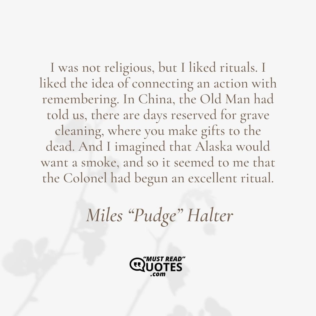 I was not religious, but I liked rituals. I liked the idea of connecting an action with remembering. In China, the Old Man had told us, there are days reserved for grave cleaning, where you make gifts to the dead. And I imagined that Alaska would want a smoke, and so it seemed to me that the Colonel had begun an excellent ritual.