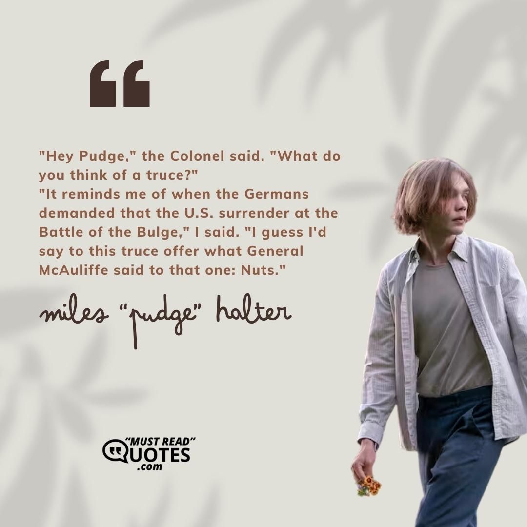 "Hey Pudge," the Colonel said. "What do you think of a truce?" "It reminds me of when the Germans demanded that the U.S. surrender at the Battle of the Bulge," I said. "I guess I'd say to this truce offer what General McAuliffe said to that one: Nuts."