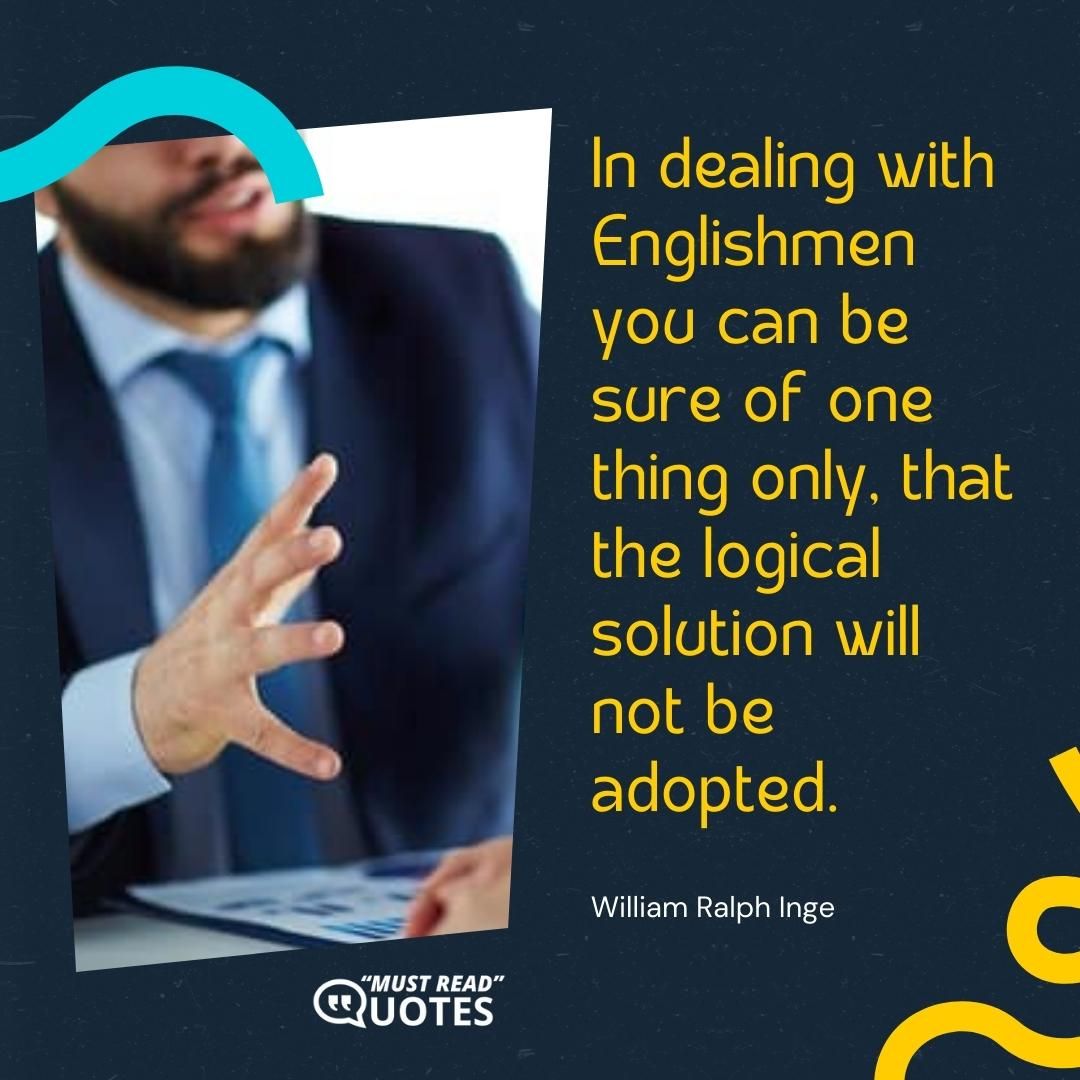 In dealing with Englishmen you can be sure of one thing only, that the logical solution will not be adopted.