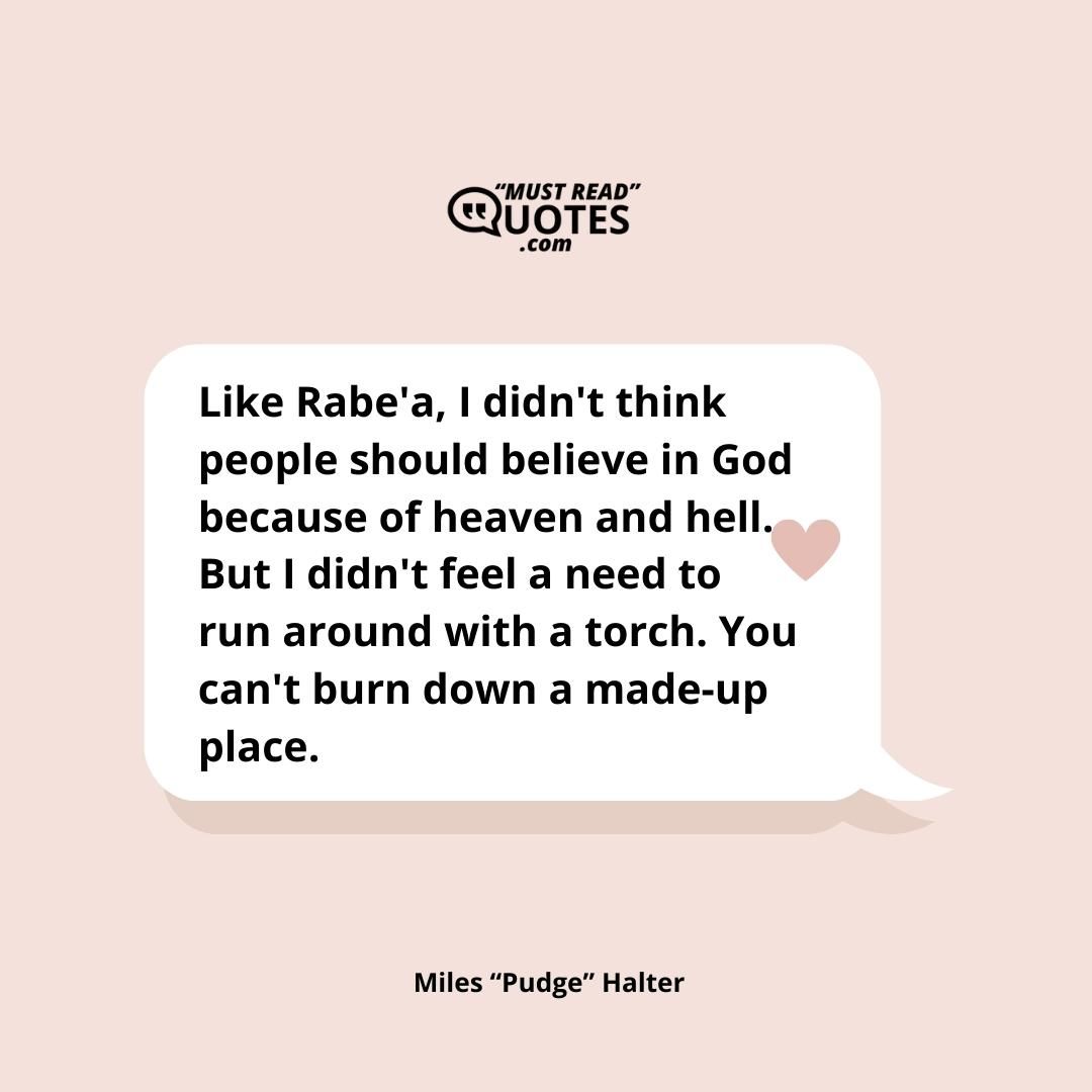 Like Rabe'a, I didn't think people should believe in God because of heaven and hell. But I didn't feel a need to run around with a torch. You can't burn down a made-up place.