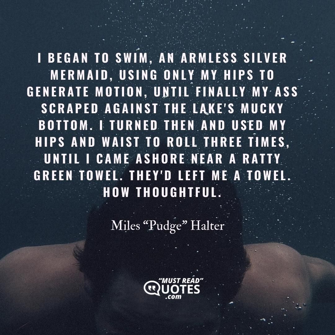 I began to swim, an armless silver mermaid, using only my hips to generate motion, until finally my ass scraped against the lake's mucky bottom. I turned then and used my hips and waist to roll three times, until I came ashore near a ratty green towel. They'd left me a towel. How thoughtful.