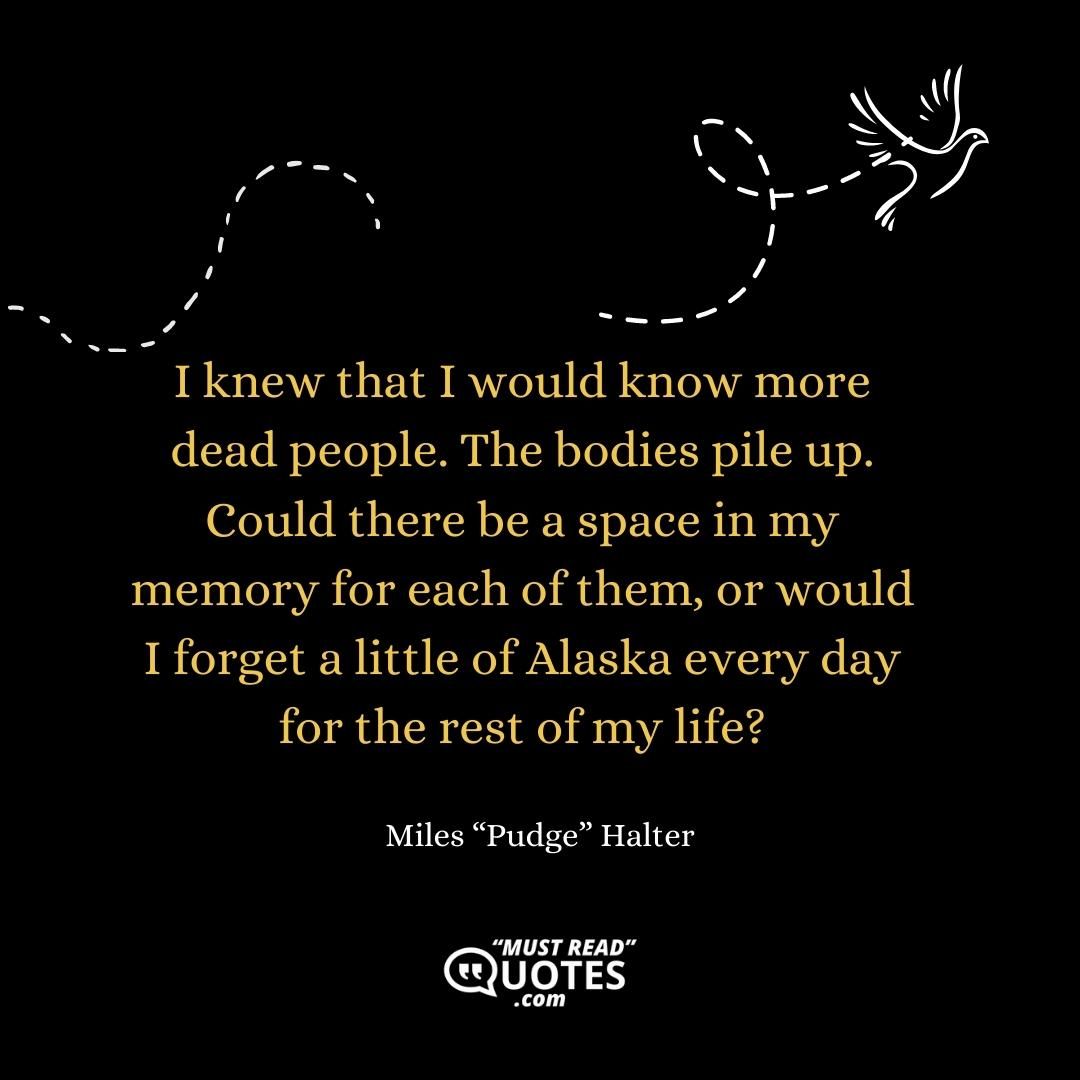 I knew that I would know more dead people. The bodies pile up. Could there be a space in my memory for each of them, or would I forget a little of Alaska every day for the rest of my life?