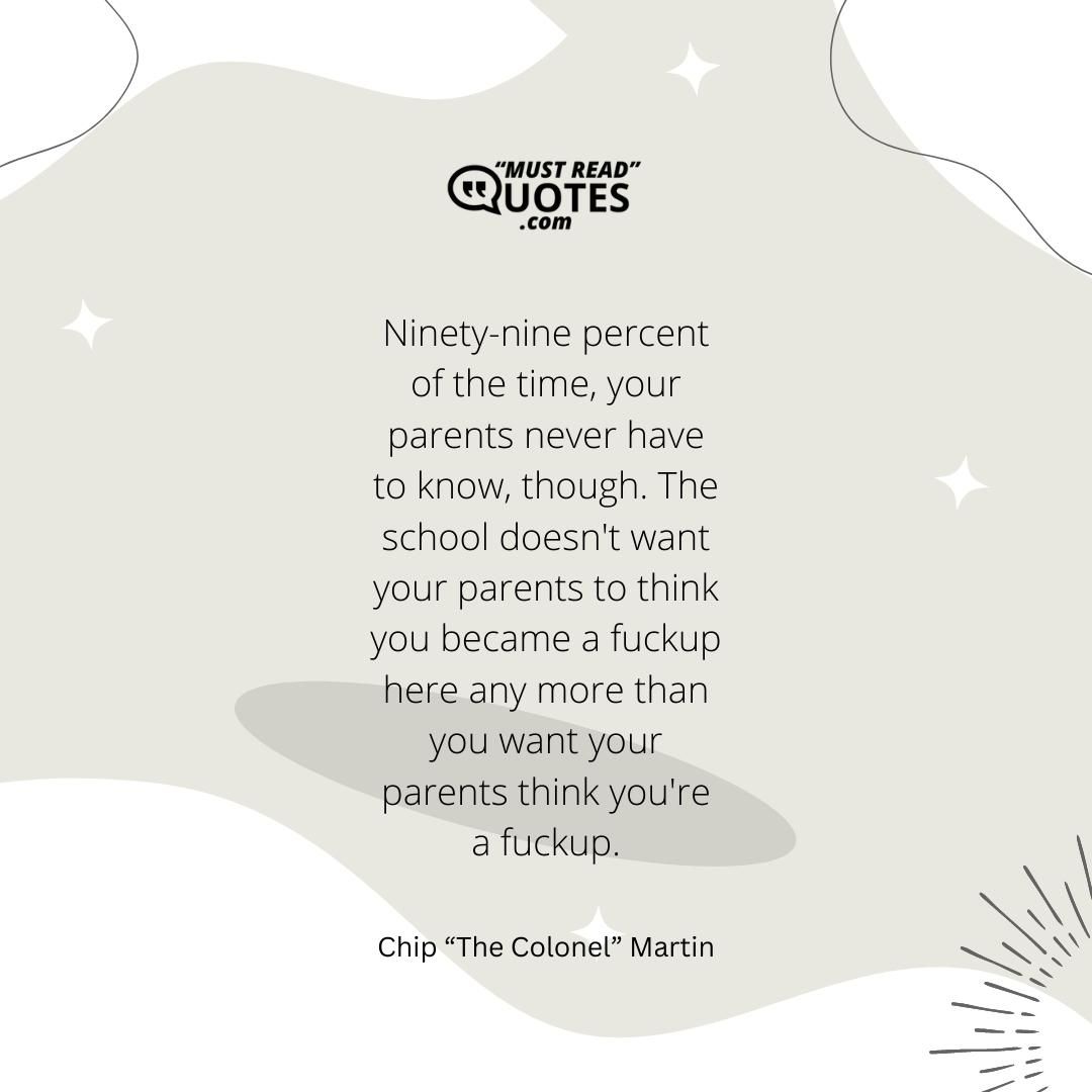 Ninety-nine percent of the time, your parents never have to know, though. The school doesn't want your parents to think you became a fuckup here any more than you want your parents think you're a fuckup.