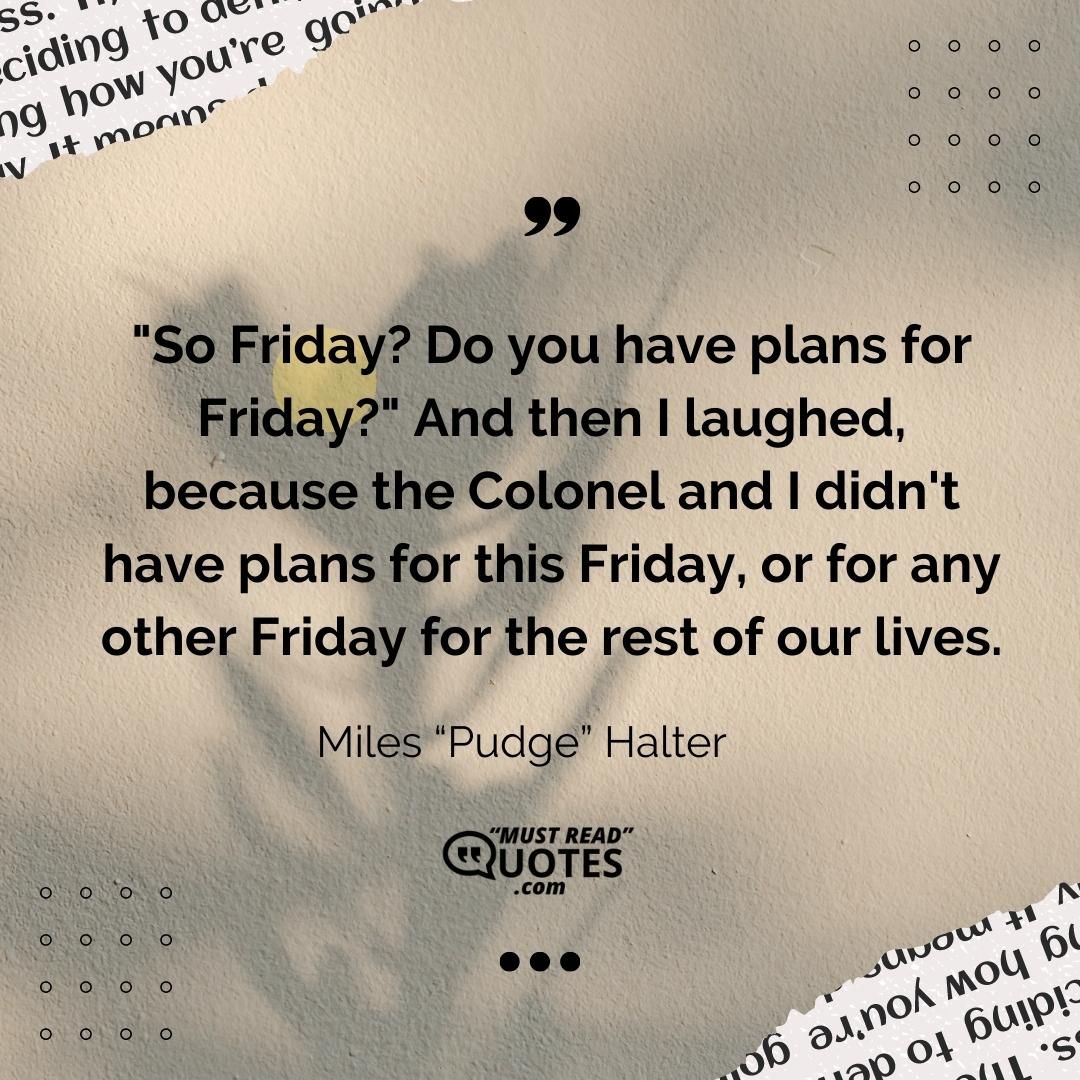 "So Friday? Do you have plans for Friday?" And then I laughed, because the Colonel and I didn't have plans for this Friday, or for any other Friday for the rest of our lives.