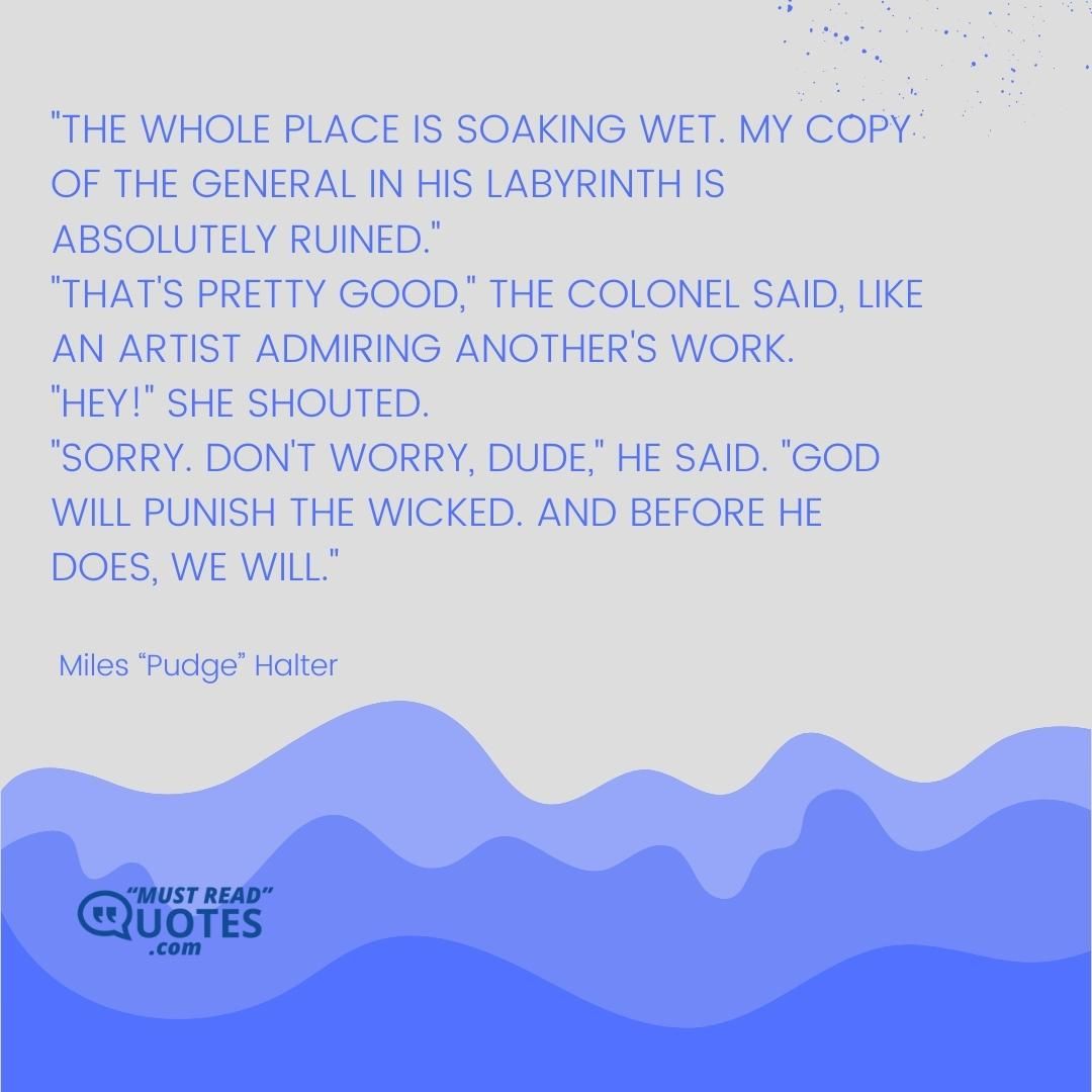 "The whole place is soaking wet. My copy of The General in His Labyrinth is absolutely ruined." "That's pretty good," the Colonel said, like an artist admiring another's work. "Hey!" she shouted. "Sorry. Don't worry, dude," he said. "God will punish the wicked. And before He does, we will."