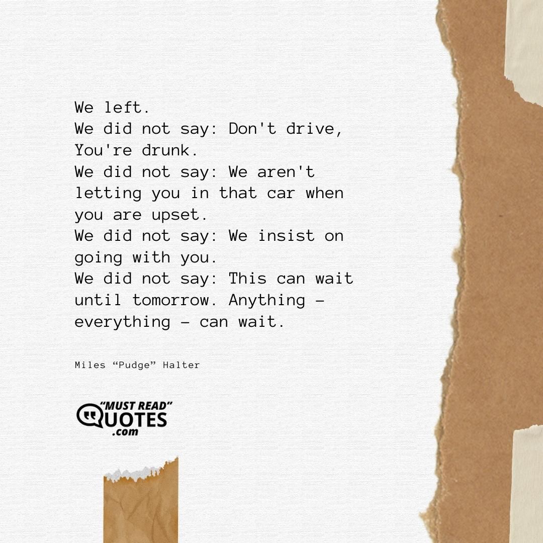 We left. We did not say: Don't drive, You're drunk. We did not say: We aren't letting you in that car when you are upset. We did not say: We insist on going with you. We did not say: This can wait until tomorrow. Anything - everything - can wait.