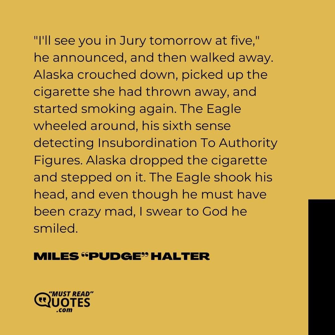 "I'll see you in Jury tomorrow at five," he announced, and then walked away. Alaska crouched down, picked up the cigarette she had thrown away, and started smoking again. The Eagle wheeled around, his sixth sense detecting Insubordination To Authority Figures. Alaska dropped the cigarette and stepped on it. The Eagle shook his head, and even though he must have been crazy mad, I swear to God he smiled.