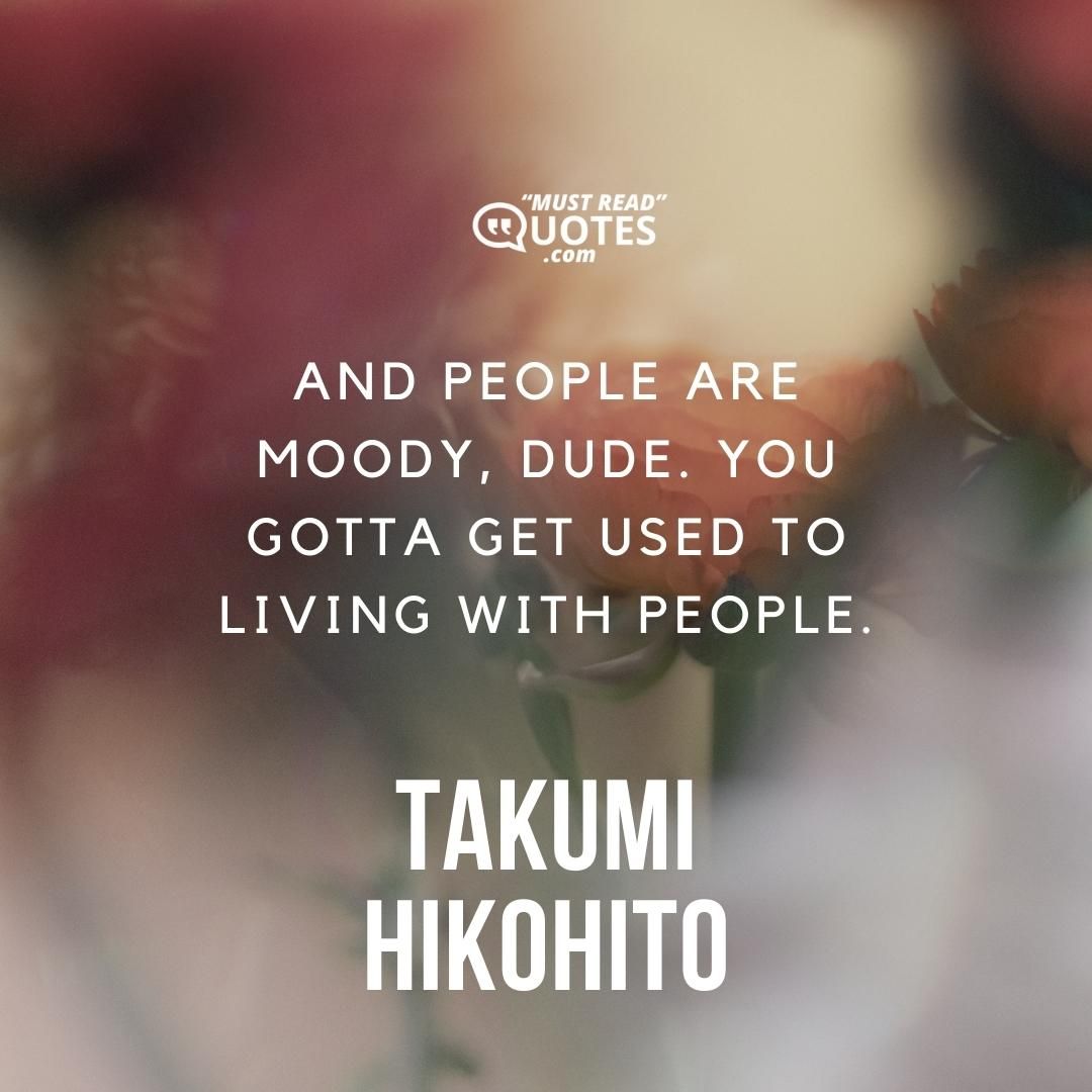 And people are moody, dude. You gotta get used to living with people.